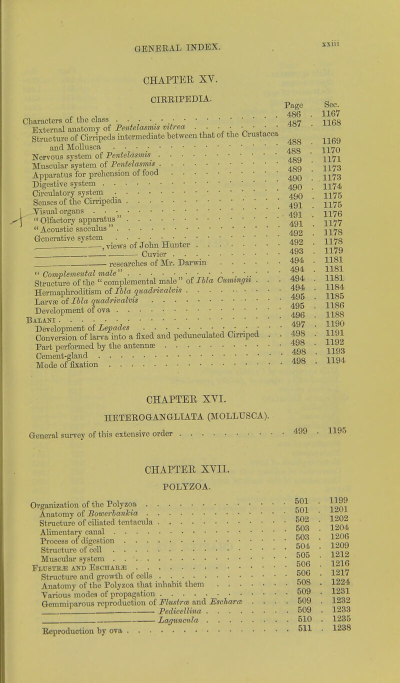 \ CHAPTER XV. CIREIPEDIA. ^ ^ Page Sec. . ^, 1 ... 486 . 1167 Characters of the class 40/7 nQg ■Extevnal mniomj oi Pentelasmis viirea . . ■ ■ ■ ■ ■ ■ ' Structm-e of Cirripeds intermediate between that of the Crustacea ^^^^ and Mollusea ' -^^hq Nervous system of Fentelasmis ■ ^^^^^ Muscular system of Fentelasmis 489 1173 Apparatus for prehension of food 490 ! 1173 Digestive system 490 1174 Cu-culatory system '  ' 499 ll75 Senses of the Cu-ripedia 49I 1175 -Visual organs • • 491.' 1176 «Olfactory apparatus ^^..^  Acoustic sacculus 1178 Generative system • • • • •.'09 ' -\^ha . i—, views of John Himter 492 . 1178 Cuvier • ^^'^ researches of Mr. Darwin 494 . 1181  Complemental male ' moi Structure of the complemental male of JS?«s CwmtM^^ze . ■ ■ fJ ' Herma]3hi'oditism of Ibla quadrivalvis ' ' ' ' aq^ ' 11 LarvsB of Ibla quadrivalvis 495  1186 Development of ova ' ^^^^ Baiani .QH 1190 Development of iepacies . . • • • • * ^^L ' nim Conversion of larva into a fixed and pedunculated Cimped . . 498 . J-jyi Part perfomed by the antennae loo iioq Cement-gland Mode of fixation 498 . iia* CHAPTER XYI. HETBROGANGLTATA (MOLLUSCA). General survey of this extensive order 499 . 1195 CHAPTER XVII. POLYZOA. Organization of the Polyzoa Alimentary canal Process of digestion Stractvire of cell Muscular system . FLUSTBiE AND ESCHARJi; Structure and growth of cells Anatomy of the Polyzoa that inhabit them . > . Various modes of propagation Gemmiparous reproduction of Fluslrm and Fscharat Reproduction by ova 501 . 1199 501 . 1201 502 . 1202 503 . 1204 503 . 1206 504 . 1209 505 1212 506 1216 506 1217 508 1224 509 1231 509 . 1232 509 . 1233 510 . 1235 511 . 1238