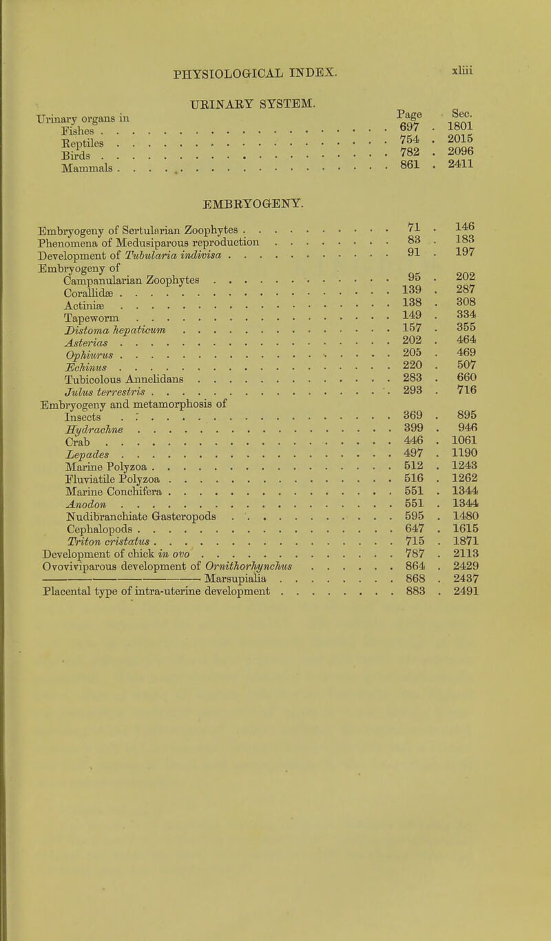 TJEINAEY SYSTEM. Urinary organs in Page Sec Fishes 697 . 1801 Reptiles 754 . 2015 Birds 782 . 2096 Mammals 861 . 2411 EMBRYOGENY. Embiyogeny of Sertularian Zoophytes 71 . 146 Phenomena of Medusiparous reproduction 83 . 183 Development of Tuhularia indivisa 91 . 197 Embiyogeny of Campanularian Zoophytes 95 . 202 CoraUidfB 139 . 287 Actiniffi 138 . 308 Tapeworm 149 . 334 Distoma liepaticum 157 • 355 Asterias 202 . 464 OpMm-ns 205 . 469 IlcUnus 220 . 507 Tubicolous Annehdans 283 . 660 Julus terrestris ' • 293 . 716 Embi-yoeeny and metamorphosis of Insects . ; 369 . 895 Sydrachne 399 . 946 Crab 446 . 1061 Lepades 497 . 1190 Marine Polyzoa 512 . 1243 FluviatHe Polyzoa 516 . 1262 Marine Conchifera 551 . 1344 Anodon 551 . 1344 Nudibranchiate Gasteropods 595 , 1480 Cephalopods 647 , 1615 Triton cristatus 715 . 1871 Development of chick in ovo 787 . 2113 Ovoviviparous development of OrnithorhyncTims 864 . 2429 Marsupialia 868 . 2437 Placental type of intra-uterine development 883 . 2491