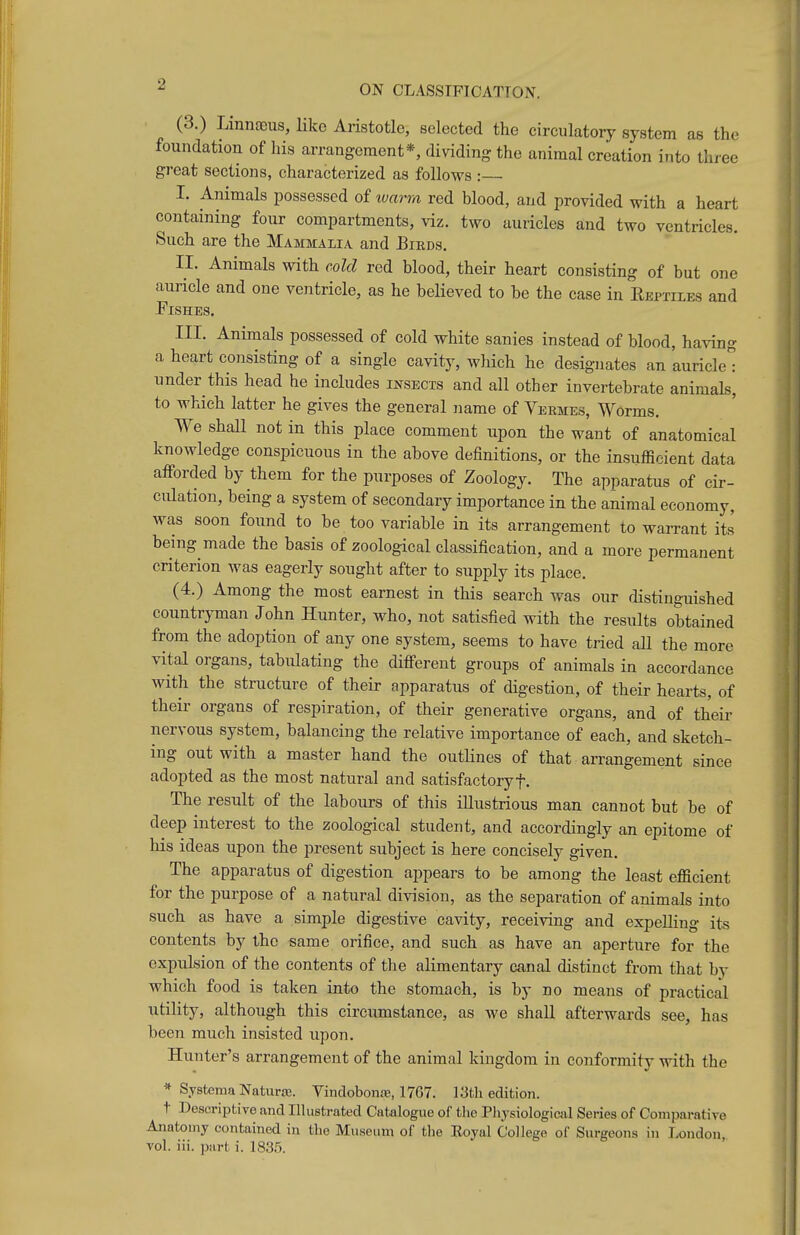 ^ ON CLASSTFICATTON. (3.) LiniiEiDus, Hkc Aristotle, selected the circulatory system as the foundation of his arrangement*, dividing the animal creation into three great sections, characterized as follows : I. Animals possessed of lum-m red blood, and provided with a heart containing four compartments, viz. two auricles and two ventricles. Such are the Mammalia and Birds. II. Animals with cold red blood, their heart consisting of but one auricle and one ventricle, as he believed to be the case in Eeptiles and Fishes. III. Animals possessed of cold white sanies instead of blood, having a heart consisting of a single cavity, which he designates an auricle'i under this head he includes insects and all other invertebrate animals, to which latter he gives the general name of Yermes, Worms. We shall not in this place comment upon the want of anatomical knowledge conspicuous in the above definitions, or the insufficient data aflPorded by them for the purposes of Zoology. The apparatus of cir- culation, being a system of secondary importance in the animal economy, was soon found to be too variable in its arrangement to warrant its being made the basis of zoological classification, and a more permanent criterion was eagerly sought after to supply its place. (4.) Among the most earnest in this search was our distinguished countryman John Hunter, who, not satisfied with the results obtained from the adoption of any one system, seems to have tried all the more vital organs, tabulating the ditferent groups of animals in accordance with the structure of their apparatus of digestion, of their hearts, of their organs of respiration, of their generative organs, and of their nervous system, balancing the relative importance of each, and sketch- ing out with a master hand the outhnes of that arrangement since adopted as the most natural and satisfactoryf. The result of the labours of this illustrious man cannot but be of deep interest to the zoological student, and accordingly an epitome of his ideas upon the present subject is here concisely given. The apparatus of digestion appears to be among the least efficient for the purpose of a natural division, as the separation of animals into such as have a simple digestive cavity, receiving and expelling its contents by the same orifice, and such as have an aperture for the expulsion of the contents of the alimentary canal distinct from that by which food is taken into the stomach, is by no means of practical utility, although this circumstance, as wc shall afterwards see, has been much insisted upon. Hunter's arrangement of the animal kingdom in conformity with the * SystemaNaturte. Vindobonre, 1767. 13th editioji. t Descriptive and Illustrated Catalogue of the Phjsiologicfil Series of Coniparatire Anatomy contained in the Museum of tlie Royal College of Surgeons in London,