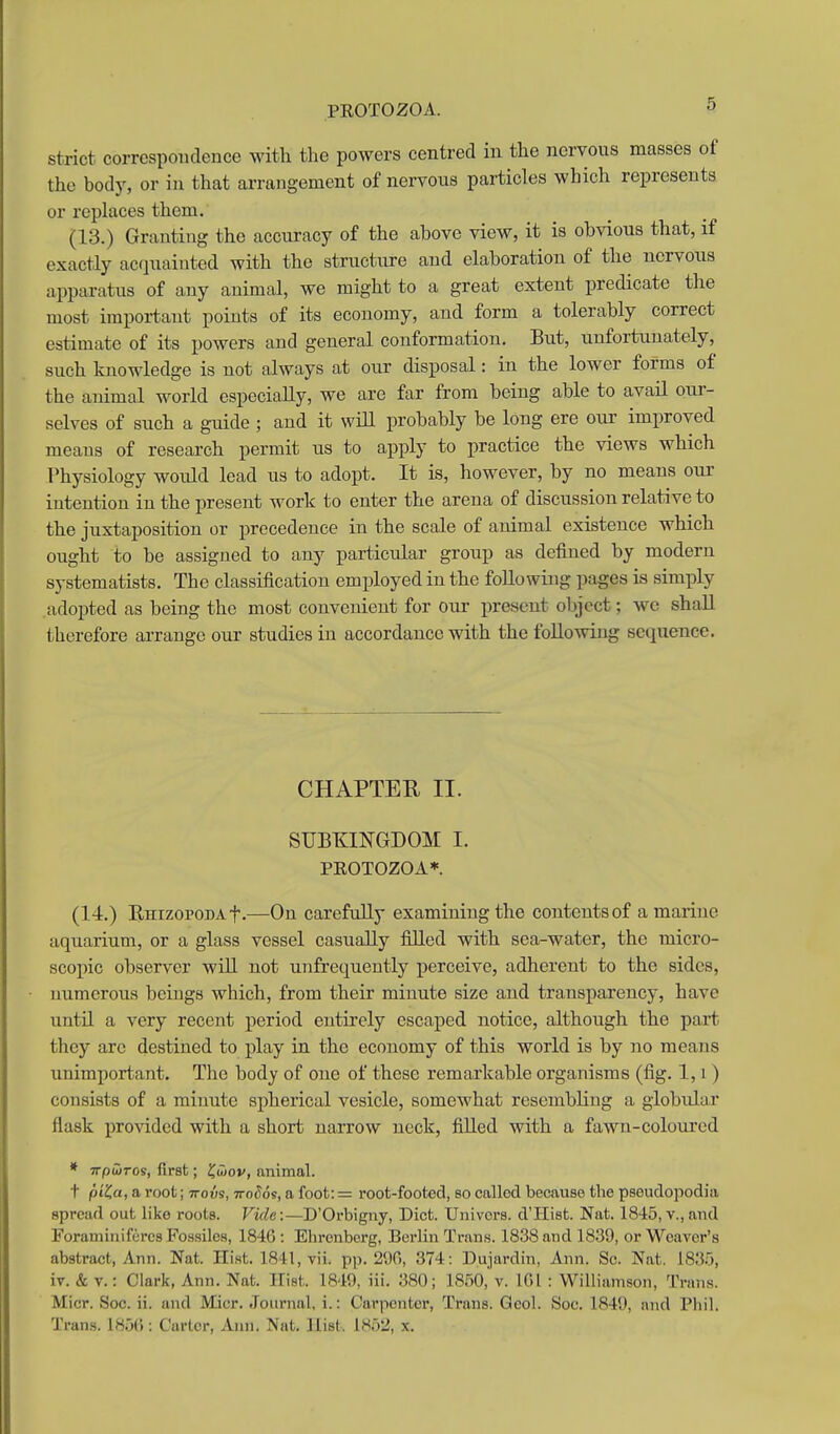 strict correspondence with the powers centred in the nervous masses of the body, or in that arrangement of nervous particles which represents or replaces them. (13.) Granting the accuracy of the above view, it is obvious that, if exactly acquainted with the structure and elaboration of the nervous apparatus of any animal, we might to a great extent predicate the most impoi-tant points of its economy, and form a tolerably correct estimate of its powers and general conformation. But, unfortunately, such knowledge is not always at our disposal: in the lower forms of the animal world especially, we are far from being able to avail onr- selves of such a guide ; and it wiU probably be long ere our improved means of research permit us to apply to practice the views which Physiology would lead us to adopt. It is, however, by no means our intention in the present work to enter the arena of discussion relative to the juxtaposition or precedence in the scale of animal existence which ought to be assigned to any particular group as defined by modern systematists. The classification employed in the following pages is simply adopted as being the most convenient for our present object; we shall therefore arrange our studies in accordance with the following sequence. CHAPTEU II. SUBHINGDOM I. PROTOZOA*. (14.) EHizoPODAf.—On carefully examining the contents of a marine aquarium, or a glass vessel casually filled with sea-water, the micro- scopic observer wiU not unfrequeutly perceive, adherent to the sides, numerous beings which, from their minute size and transparency, have until a very recent period entirely escaped notice, although the part they are destined to play in the economy of this world is by no means unimportant. The body of one of these remarkable organisms (fig. 1, i ) consists of a minute spherical vesicle, somewhat resembling a globular flask provided with a short narrow neck, filled with a fawn-coloured * irpuiros, first; ?uiov, animal. t piKa, a root; irois, ttoSos, a foot:= root-footed, so called because the pseudopodia spread out like roots. Vide:—D'Orbigny, Diet. Univors. d'Hist. Nat. 1845, v.,and Foraniiniferc8Fos.sile8, 1846: Ehrenberg, Berlin Trans. 1838 and 1839, or Weaver's abstract, Ann. Nat. Hist. 1841, vii. pp. 29G, 374: Dujardin, Ann. Sc. Nat. 1835, iv. & v.: Clark, Ann. Nat. Kist. 1840, iii. 380; 1850,v. IGl : Williamson, Trans. Micr. Soc. ii. and Micr. Journal, i.: Carpenter, Trans. Qeol. 8oc. 1841), nnd Pliil. Trans. 185(): Carter, Ann. Nat. Hist. 1852, x.