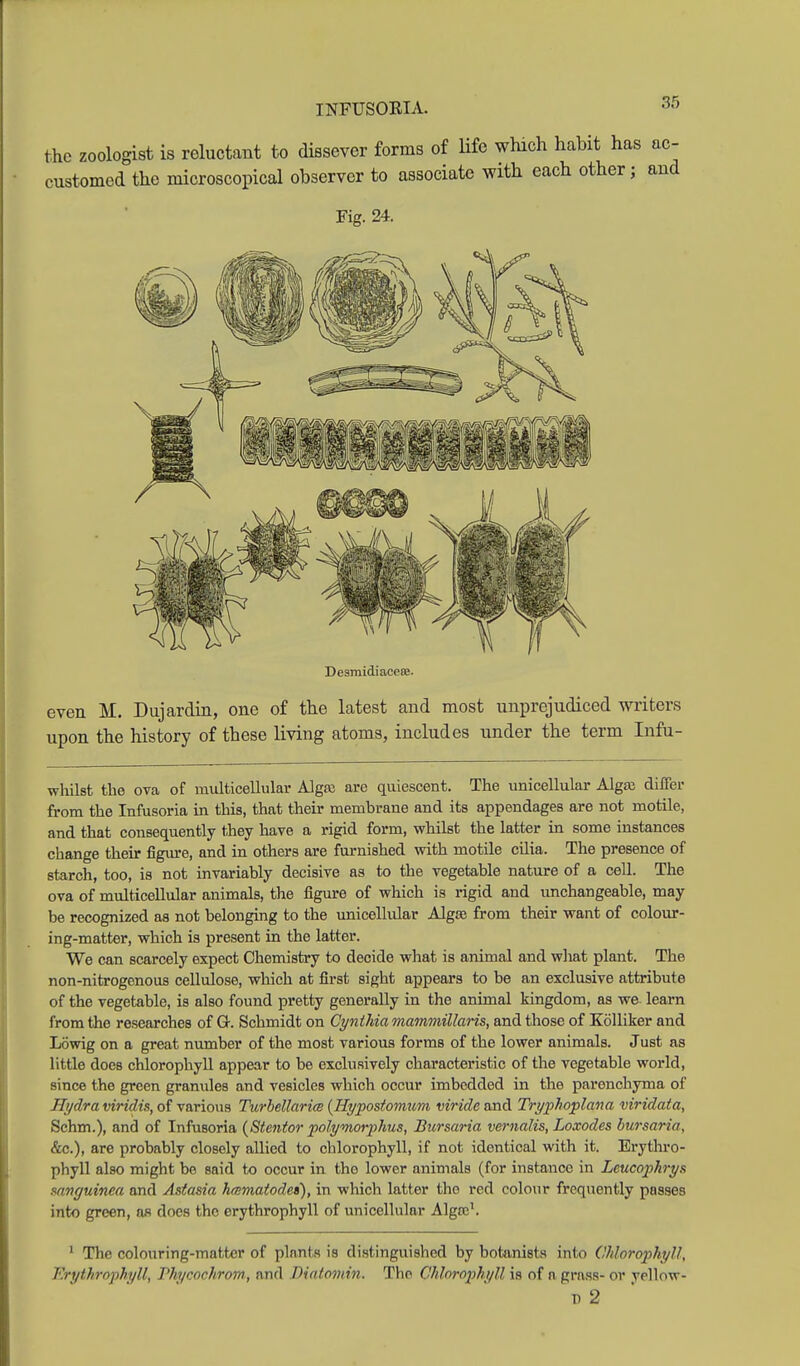 the zoologist is reluctant to dissever forms of Hfe which habit has ac- customed the microscopical observer to associate with each other; aud Fig. 24. DesmidiaceSB. even M. Dujardin, one of the latest and most unprejudiced writers upon the history of these living atoms, includes under the term Infu- whilst the ova of multicellular Alga; are quiescent. The unicellular Algai dilTer from the Infusoria m this, that their memhrane and its appendages are not motile, and that consequently they have a rigid form, whilst the latter in some instances change their figure, and in others are furnished with motile cilia. The presence of starch, too, is not invariably decisive as to the vegetable nature of a cell. The ova of multicellular animals, the figure of which is rigid and unchangeable, may be recognized as not belonging to the unicellular Algte from their want of colour- ing-matter, which is present in the latter. We can scarcely expect Chemistry to decide what is animal and wliat plant. The non-nitrogenous cellulose, which at first sight appears to be an exclusive attribute of the vegetable, is also found pretty generally in the animal kingdom, as we learn from the researches of Or. Schmidt on Cynthia mammillaris, and those of Kolliker and Lowig on a great number of the most various forms of the lower animals. Just as little does chlorophyll appear to be exclusively characteristic of the vegetable world, since the green granules and vesicles which occur imbedded in the parenchyma of Hydra viridis, of various TurbellaricB {Hypostomum viride and Tryphoplana viridata, Schm.), and of Infusoria (Stentor polyvwrphus, Bursaria vernalis, Loxodes bursaria, &c.), are probably closely allied to chlorophyll, if not identical with it. Erythro- phyll also might be said to occur in the lower animals (for instance in Leucophrys mnguinea and Astasia hmmatode»), in which latter the red colour frequently passes into green, as does the erythrophyll of unicellular Algcc'. ' The colouring-matter of plants is distinguished by botanists into Chlorophyll, Erythrophyll, Phycochrom, and Biatomin. The Chlorophyll is of n grass- or yellow- 1) 2