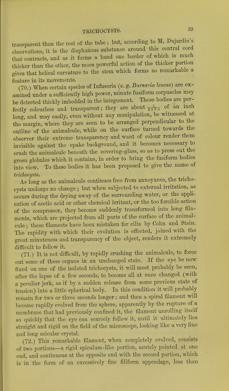 TRIOHOCYSTS. 30 trat^sparent than tlie rest of the tube ; but, according to M. Dujardin's observations, it is tlio diaphanous substance around this central cord that contracts, and as it forms a band one border of which is much thicker than the other, the more powerful action of the thicker portion gives that helical curvature to the stem which forms so remarkable a feature in its movements. (70.) When certain species of Infusoria (e. g. Bursaria leucas) are ex- amined under a sufficiently high power, minute fusiform corpuscles may be detected thickly imbedded in the integument. These bodies are per- fectly colourless and transparent; they are about of an inch long, and may easHy, even without any manipulation, be witnessed at the margin, where they are seen to be arranged perpendicular to the outline of the animalcule, while on the surface tui-ned towards the observer their extreme transparency and want of colour render them invisible against the opake background, and it becomes necessary to crush the animalcule beneath the covering-glass, so as to press out the green globules which it contains, in order to bring the fusiform bodies into view. To these bodies it has been proposed to give the name of trichocysts. , As long as the animalcule continues free from annoyance, the tricho- cysts undergo no change ; but when subjected to external irritation, as occurs during the drying away of the surrounding water, or the appli- cation of acetic acid or other chemical irritant, or the too forcible action of the compressor, they become suddenly transformed into long^ fila- ments, which are projected from all parts of the surface of the animal- cule ; these filamects have been mistaken for cilia by Cohn and Stem. The rapidity with which their evolution is effected, joined with the great minuteness and transparency of the object, renders it extremely difficult to follow it. (71.) It is not difficult, by rapidly crushing the animalcule, to force out some of these organs in an unchanged state. If the eye be now fixed on one of the isolated trichocysts, it will most probably be seen, after the lapse of a few seconds, to become aU at once changed (with a peculiar jerk, as if by a sudden release from some previous state of tension) into a little spherical body. In this condition it will probably remain for two or three seconds longer; and then a spiral filament will become rapidly evolved from the sphere, apparently by the rupture of a membrane that had previously confined it, the filament unrolling itself so quickly that the eye can scarcely foUow it, until it ultimately lies straight and rigid on the field of the microscope, looking like a very fine and long acicular crystal. (72.) This remarkable filament, when completely evolved, consists of two portions—a rigid spiculum-like portion, acutely pointed iit one end, and continuous at the opposite end with the second portion, which is in the form of an excessively fine filiform appendage, loss than