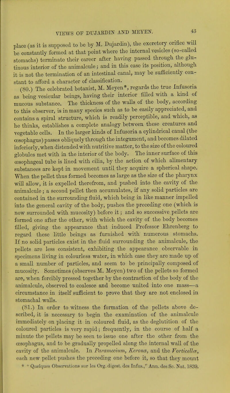 VIEWS OF DUJ.iEDIN AND MEYEN. place (as it is supposed to be by M. Dujardin), the excretorj^ orifice wiU be constantly formed at that point where the internal vesicles (so-caUed stomachs) tenniuate their career after having passed through the glu- tinous interior of the animalcule; and in this case its position, although it is not the termination of an intestinal canal, may be suficiently con- stant to afford a character of classification. (80.) The celebrated botanist, M. Meyen*, regards the true Infusoria as being vesicular beings, having their interior fiUed with a kind of mucous substance. The thickness of the waUs of the body, according to this observer, is in many species such as to be easily appreciated, and contains a spiral structure, which is readily perceptible, and which, as he thinks, establishes a complete analogy between these creatures and vegetable cells. In the larger kinds of Infusoria a cylindrical canal (the oesophagus) passes obliquely through the integument, and becomes dilated inferiorly,when distended with nutritive matter, to the size of the coloured globules met with in the interior of the body. The inner surface of this oesophageal tube is lined with cilia, by the action of which alimentary substances are kept in movement until they acquire a spherical shape. When the pellet thus formed becomes as large as the size of the pharynx will allow, it is expelled therefrom, and pushed into the cavity of the animalcule; a second pellet then accumulates, if any solid particles are contained in the surrounding fluid, which being in like manner impelled into the general cavity of the body, pushes the preceding one (which is now surrounded vdth mucosity) before it; and so successive pellets are formed one after the other, with which the cavity of the body becomes filled, giving the appearance that induced Professor Ehrenberg to regard these little beings as furnished with numerous stomachs. If no solid particles exist in the fluid surrounding the animalcule, the pellets are less consistent, exhibiting the appearance observable in specimens living in colourless water, in which case they are made up of a small number of particles, and seem to be principally composed of mucosity. Sometimes (observes M. Meyen) two of the pellets so formed are, when forcibly pressed together by the contraction of the body of the animalcule, observed to coalesce and become united into one mass—a circumstance in itself sufficient to prove that they are not enclosed in stomachal waUs. (81.) In order to witness the formation of the pellets above de- scribed, it is necessary to begin the examination of the animalcule immediately on placing it in coloured fluid, as the deglutition of the coloured particles is very rapid; frequently, in the course of half a minute the pellets may be seen to issue one after the other from the oesophagus, and to be gradually propelled along the internal wall of the cavity of the animalcule. In Paramecium, Kerona, and the Vorticellce, each new pellet pushes the preceding one before it, so that they mount *  Quclqucs Observations sur les Org. digest, clos Infus., Ann. dos Sc. Nat. 1839.