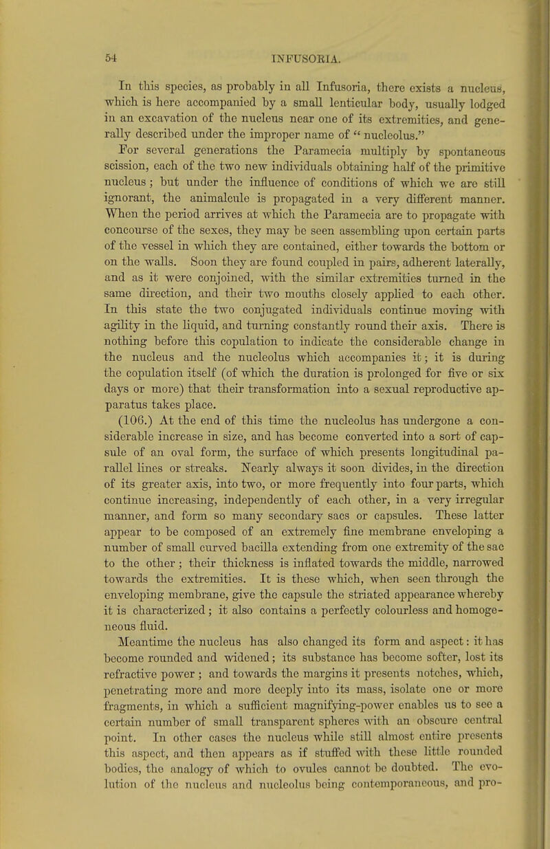 In this species, as probably in all Infusoria, there exists a nucleua, which is here accompanied by a smaU lenticular body, usually lodged in an excavation of the nucleus near one of its extremities, and gene- rally described under the improper name of nucleolus. Por several generations the Paramecia multiply by spontaneous scission, each of the two new individuals obtaining half of the primitive nucleus ; but under the influence of conditions of which we are still ignorant, the animalcule is propagated in a very different manner. When the period arrives at which the Paramecia are to propagate with concourse of the sexes, they may be seen assembling upon certain parts of the vessel in which they are contained, either towards the bottom or on the walls. Soon they are found coiipled in pairs, adherent laterally, and as it were conjoined, with the similar extremities turned in the same direction, and their two mouths closely applied to each other. In this state the two conjugated individuals continue moving with agility in the liquid, and turning constantly round their axis. There is nothing before this copulation to indicate the considerable change in the nucleus and the nucleolus which accompanies it; it is during the copulation itself (of which the duration is prolonged for five or six days or more) that their transformation into a sexual reproductive ap- paratus takes place. (106.) At the end of this time the nucleolus has undergone a con- siderable increase in size, and has become converted into a sort of cap- sule of an oval form, the surface of which presents longitudinal pa- rallel Knes or streaks. Nearly always it soon divides, in the direction of its greater axis, into two, or more frequently into four parts, which continue increasing, independently of each other, in a very irregular manner, and form so many secondary sacs or capsules. These latter appear to be composed of an extremely fine membrane enveloping a number of small curved bacilla extending from one extremity of the sac to the other ; their thickness is inflated towards the middle, narrowed towards the extremities. It is these which, when seen through the enveloping membrane, give the capsule the striated appearance whereby it is characterized; it also contains a perfectly colourless and homoge- neous fluid. Meantime the nucleus has also changed its form and aspect: it has become rounded and widened; its substance has become softer, lost its refractive power ; and towards the margins it presents notches, which, penetrating more and more deeply into its mass, isolate one or more fragments, in which a sufiicient magnifying-power enables us to see a certain number of small transparent spheres vnth an obscure central point. In other cases the nucleus while still almost entire presents this aspect, and then appears as if stuffed with these little rounded bodies, the analogy of which to ovules cannot be doxibtcd. The evo- lution of the nucleus and nucleolus being contemporaneous, and pro-