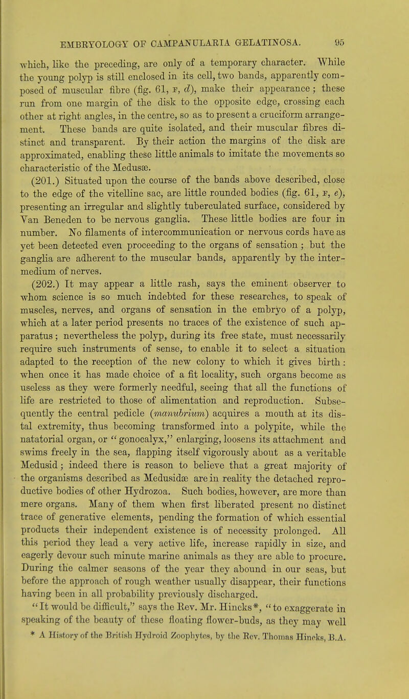 which, liko the preceding, are only of a temporary character. While the young polyp is still enclosed in its cell, two bands, apparently com- posed of muscular fibre (fig. 61, d), make their appearance; these run from one margin of the disk to the opposite edge, crossing each other at right angles, in the centre, so as to present a cruciform arrange- ment. These bands are quite isolated, and their muscular fibres di- stinct and transparent. By their action the margins of the disk are approximated, enabling these little animals to imitate the movements so characteristic of the Medusse. (201.) Situated upon the course of the bands above described, close to the edge of the vitelline sac, are little rounded bodies (fig. 61, p, e), presenting an irregular and slightly tuberculated surface, considered by Yan Beneden to be nervous ganglia. These little bodies are four in number. No filaments of intercommunication or nervous cords have as yet been detected even proceeding to the organs of sensation ; but the ganglia are adherent to the muscular bands, apparently by the inter- medium of nerves. (202.) It may appear a little rash, says the eminent observer to whom science is so much indebted for these researches, to speak of muscles, nerves, and organs of sensation in the embryo of a polyp, which at a later period presents no traces of the existence of such ap- paratus ; nevertheless the polyp, during its free state, must necessarily require such instruments of sense, to enable it to select a situation adapted to the reception of the new colony to which it gives birth: when once it has made choice of a fit locality, such organs become as useless as they were formerly needful, seeing that all the functions of life are restricted to those of alimentation and reproduction. Subse- quently the central pedicle (manubrium) acquires a mouth at its dis- tal extremity, thus becoming transformed into a polypite, while the natatorial organ, or gonocalyx, enlarging, loosens its attachment and swims freely in the sea, flapping itself vigorously about as a veritable Medusid; indeed there is reason to believe that a great majority of the organisms described as Medusidoe are in reality the detached repro- ductive bodies of other Hydrozoa. Such bodies, however, are more than mere organs. Many of them when first liberated present no distinct trace of generative elements, pending the formation of which essential products their independent existence is of necessity prolonged. AU this period they lead a very active life, increase rapidly in size, and eagerly devour such minute marine animals as they are able to procure. During the calmer seasons of the year they abound in our seas, but before the approach of rough weather usually disappear, their functions having been in all probability previously discharged. It would be difficult, says the Eev. Mr. Hincks*, to exaggerate in speaking of the beauty of these floating flower-buds, as they may well * A History of the British Fydroid Zoophytes, by the Rev. Thomas Ilincks, B.A.