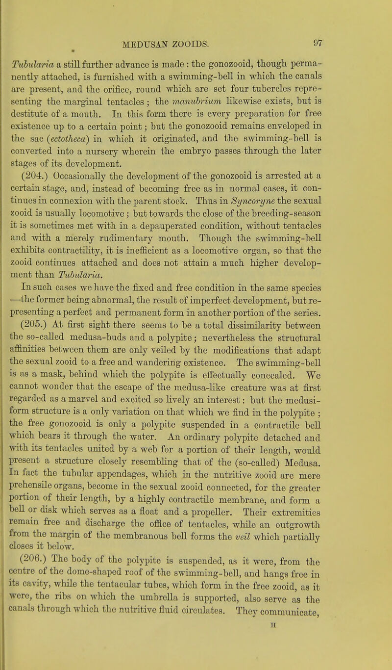 « TuhuJaHa a still further advance is made : the gonozooid, though perma- nently attached, is furnished with a swimming-bell in which the canals are present, and the orifice, round which are set four tubercles repre- senting the marginal tentacles ; the manubrium likewise exists, but is destitute of a mouth. In this form there is every preparation for free existence up to a certain point; but the gonozooid remains enveloped in the sac (ectotJieca) in which it originated, and the swimming-bell is converted into a nursery wherein the embryo passes through the later stages of its development. (204.) Occasionally the development of the gonozooid is arrested at a certain stage, and, instead of becoming free as in normal cases, it con- tinues in connexion with the parent stock. Thus in Syncoryne the sexual zooid is usually locomotive ; but towards the close of the breeding-season it is sometimes met with in a depauperated condition, without tentacles and with a merely rudimentary mouth. Though the swimming-bell exhibits contractility, it is inefficient as a locomotive organ, so that the zooid continues attached and does not attain a much higher develop- ment than Tuhularia. In such cases we have the fixed and free condition in the same species —the former being abnormal, the result of imperfect development, but re- presenting a perfect and permanent form in another portion of the series. (205.) At first sight there seems to be a total dissimilarity between the so-caUed medusa-buds and a polypite; nevertheless the structural affinities between them are only veiled by the modifications that adapt the sexual zooid to a free and wandering existence. The swimming-bell is as a mask, behind which the polypite is effectually concealed. We cannot wonder that the escape of the medusa-like creature was at first regarded as a marvel and excited so lively an interest: but the medusi- form structure is a only variation on that which we find in the polypite ; the free gonozooid is only a polypite suspended in a contractile bell which bears it through the water. An ordinary polypite detached and with its tentacles united by a web for a portion of their length, would present a structure closely resembling that of the (so-caUed) Medusa. In fact the tubular appendages, which in the nutritive zooid are mere prehensile organs, become in the sexual zooid connected, for the greater portion of their length, by a highly contractile membrane, and form a bell or disk which serves as a float and a propeller. Their extremities remain free and discharge the office of tentacles, while an outgrowth from the margin of the membranous bell forms the veil which partially closes it below. (206.) The body of the polypite is suspended, as it were, from the centre of the dome-shaped roof of the swimming-bell, and hangs free in its cavity, while the tentacular tubes, which form in the free zooid, as it were, the ribs on which tho umbrella is supported, also serve as the canals through which the nutritive fluid circulates. They communicate, H