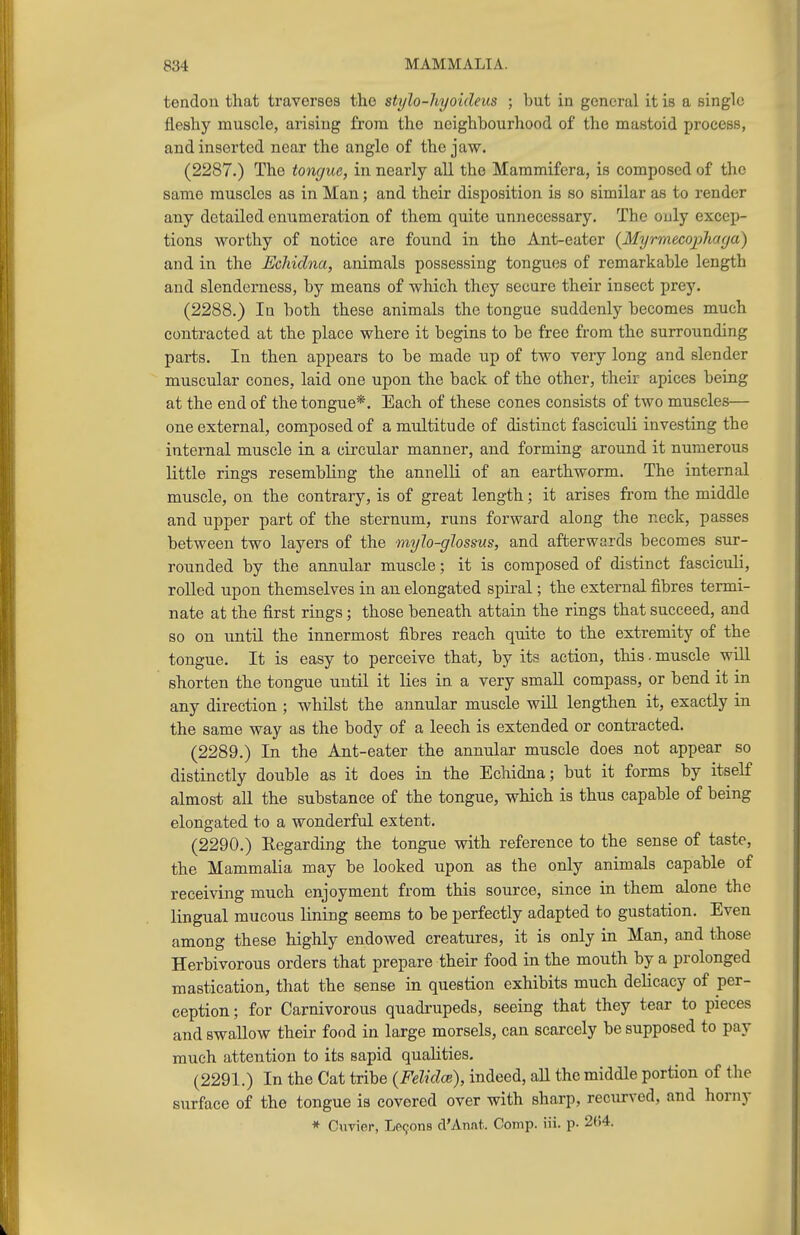 tendon that traverses the stylo-hyoideus ; but in general it is a single fleshy muscle, arising from the neighbourhood of the mastoid process, and inserted near the angle of the jaw. (2287.) The tongue, in nearly all the Maramifcra, is composed of the same muscles as in Man; and their disposition is so similar as to render any detailed enumeration of them quite unnecessary. The only excep- tions worthy of notice are found in the Ant-eater {Myrmecopliaga) and in the Echidna, animals possessing tongues of remarkable length and slenderness, by means of wliich they secure their insect prey. (2288.) In both these animals the tongue suddenly becomes much contracted at the place where it begins to be free from the surrounding parts. In then appears to be made up of two very long and slender muscular cones, laid one upon the back of the other, their apices being at the end of the tongue*. Each of these cones consists of two muscles— one external, composed of a multitude of distinct fasciculi investing the internal muscle in a circular manner, and forming around it numerous little rings resembling the annelli of an earthworm. The internal muscle, on the contrary, is of great length; it arises from the middle and upper part of the sternum, runs forward along the neck, passes between two layers of the mylo-glossus, and afterwards becomes sur- rounded by the annular muscle; it is composed of distinct fasciculi, rolled upon themselves in an elongated spiral; the external fibres termi- nate at the first rings; those beneath attain the rings that succeed, and so on until the innermost fibres reach quite to the extremity of the tongue. It is easy to perceive that, by its action, this. muscle will shorten the tongue until it lies in a very smaU compass, or bend it in any direction ; whilst the annular muscle wiU lengthen it, exactly in the same way as the body of a leech is extended or contracted. (2289.) In the Ant-eater the annular muscle does not appear so distinctly double as it does in the Echidna; but it forms by itself almost all the substance of the tongue, which is thus capable of being elongated to a wonderful extent. (2290.) Eegarding the tongue with reference to the sense of taste, the Mammalia may be looked upon as the only animals capable of receiving much enjoyment from this source, since in them alone the lingual mucous lining seems to be perfectly adapted to gustation. Even among these highly endowed creatures, it is only in Man, and those Herbivorous orders that prepare their food in the mouth by a prolonged mastication, that the sense in question exhibits much delicacy of per- ception; for Carnivorous quadrupeds, seeing that they tear to pieces and swallow their food in large morsels, can scarcely be supposed to pay much attention to its sapid qualities. (2291.) In the Cat tribe (Felidce), indeed, all the middle portion of the surface of the tongue is covered over with sharp, recurved, and horny * Cnvier, LP9on8 cVAnat. Comp. iii. p- 2()4.