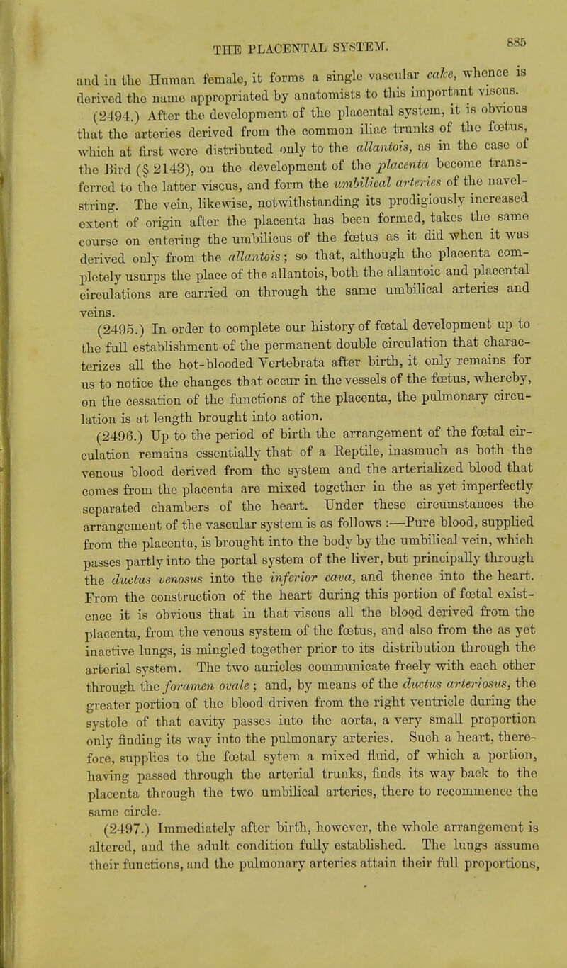 and in the Human female, it forms a single vascular calce, whence is derived the name appropriated by anatomists to this important viscus. (2494.) After the development of the placental system, it is obvious that the arteries derived from the common iliac trunks of the foetus, which at first wore distributed only to the allantois, as in the case of the Bird (§ 2143), on the development of the placenta become trans- ferred to the latter viscus, and form the umbilical arteries of the navel- string. The vein, likewise, notwithstanding its prodigiously increased extent of origin after the placenta has been formed, takes the same course on entering the umbilicus of the fcetus as it did when it was derived only from the allantois; so that, although the placenta com- pletely usurps the place of the allantois, both the allantoic and placental circulations are carried on through the same umbilical arteries and veins. (2495.) In order to complete our history of foetal development up to the full establishment of the permanent double circulation that charac- terizes all the hot-blooded Yertebrata after birth, it only remains for us to notice the changes that occur in the vessels of the foetus, whereby, on the cessation of the functions of the placenta, the pulmonary circu- lation is at length brought into action. (2496.) Up to the period of birth the arrangement of the foetal cir- culation remains essentially that of a Reptile, inasmuch as both the venous blood derived from the system and the arterialized blood that comes from the placenta are mixed together in the as yet imperfectly separated chambers of the heart. Under these circumstances the arrangement of the vascular system is as follows :—Pure blood, supplied from the placenta, is brought into the body by the umbilical vein, which passes partly into the portal system of the liver, but principally through the ductus venosus into the inferior cava, and thence into the heart. From the construction of the heart during this portion of foetal exist- ence it is obvious that in that viscus all the bloQd derived from the placenta, from the venous system of the foetus, and also from the as yet inactive lungs, is mingled together prior to its distribution through the arterial system. The two auricles communicate freely with each other through \he foramen ovale ; and, by means of the ductus arteriosus, the greater portion of the blood driven from the right ventricle during the systole of that cavity passes into the aorta, a very small proportion only finding its way into the pulmonary arteries. Such a heart, there- fore, supplies to the foetal sytem a mixed fluid, of which a portion, having passed through the arterial trunks, finds its way back to the placenta through the two umbilical arteries, there to recommence the same circle. (2497.) Immediately after birth, however, the whole arrangement is altered, and the adult condition fully established. The lungs assume their functions, and the pulmonary arteries attain their full proportions,