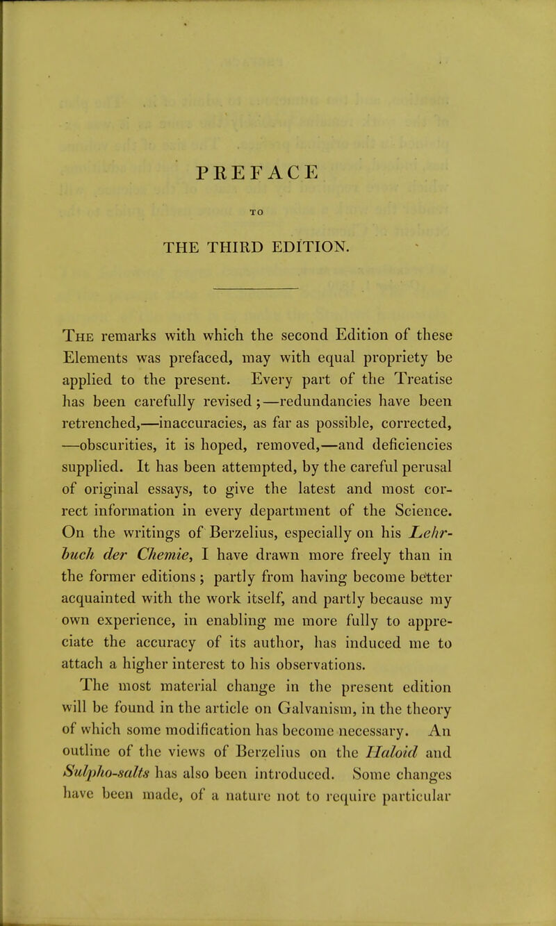 PREFACE TO THE THIRD EDITION. The remarks with which the second Edition of these Elements was prefaced, may with equal propriety be applied to the present. Every part of the Treatise has been carefully revised;—redundancies have been retrenched,—inaccuracies, as far as possible, corrected, —obscurities, it is hoped, removed,—and deficiencies supplied. It has been attempted, by the careful perusal of original essays, to give the latest and most cor- rect information in every department of the Science. On the writings of Berzelius, especially on his Lehr- huch der Chemie^ I have drawn more freely than in the former editions ; partly from having become better acquainted with the work itself, and partly because my own experience, in enabling me more fully to appre- ciate the accuracy of its author, has induced me to attach a higher interest to his observations. The most material change in the present edition will be found in the article on Galvanism, in the theory of which some modification has become necessary. An outline of the views of Berzelius on the Haloid and Sulpho-salts has also been introduced. Some changes have been made, of a nature not to require particular