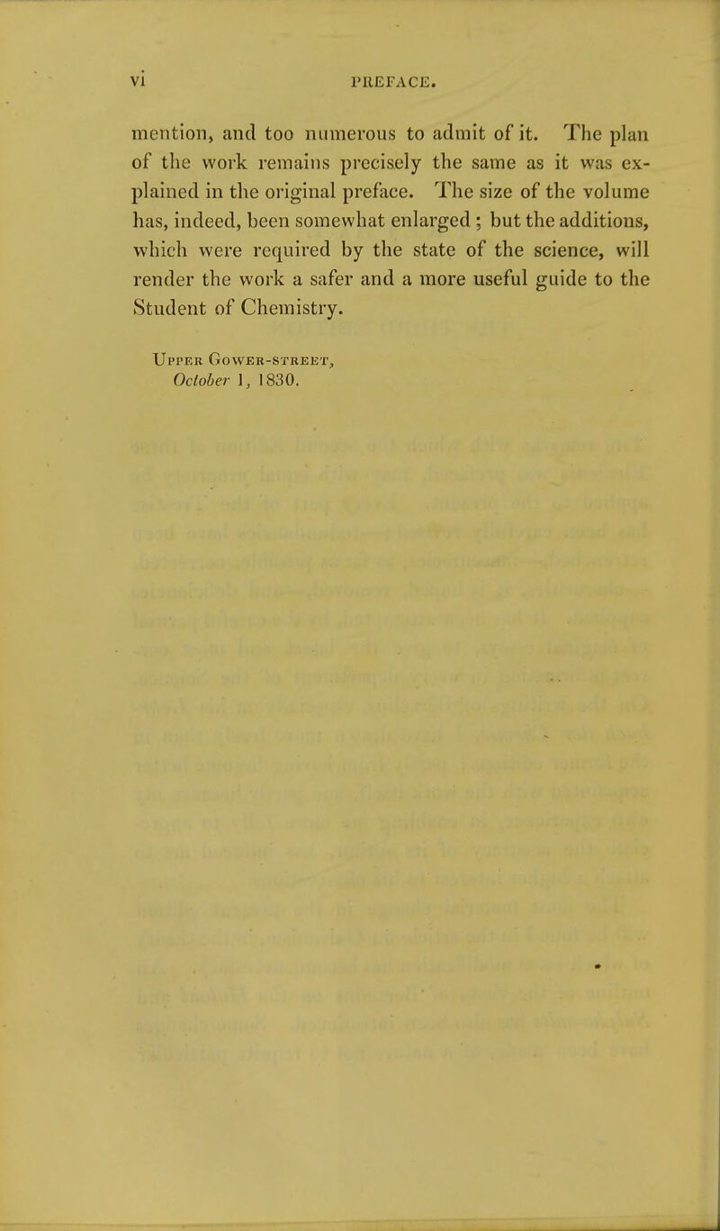 mention, cand too numerous to admit of it. The plan of the work remains precisely the same as it was ex- plained in the original preface. The size of the volume has, indeed, been somewhat enlarged ; but the additions, which were required by the state of the science, will render the work a safer and a more useful guide to the Student of Chemistry. Upper Gower-street, October 1, 1830.