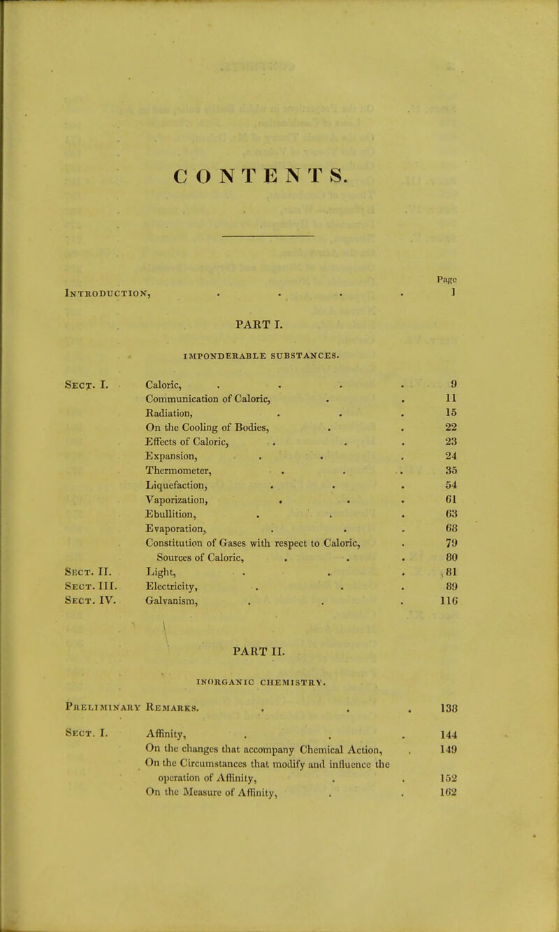 CONTENTS. Page Introduction, .... 1 PART I. impondehable substances. Sect. I. Caloric, .... 9 Communicarion of Caloric, . . 11 Radiation, . . .15 On the Cooling of Bodies, . . 22 Effects of Caloric, . . .23 Expansion, . . .24 Thermometer, . . .. 35 Liquefaction, . . .54 Vaporization, . . .61 Ebullition, . . .63 Evaporation, , . , 68 Constitution of Gases with respect to Caloric, . 79 Sources of Caloric, . . . 80 Sect. 11. Light, . . . , 81 Sect. IIL Electricity, . . . 89 Sect. IV. Galvanism, . , . 116 \ PART IL inorganic chemistry. Preliminary Remarks. . . . 138 Sect. I. Affinity, , . .144 On the changes that accompany Chemical Action, . 149 On the Circumstances that modify and influence the operation of Affinity, . .152 On the Measure of Affinity, . . 162