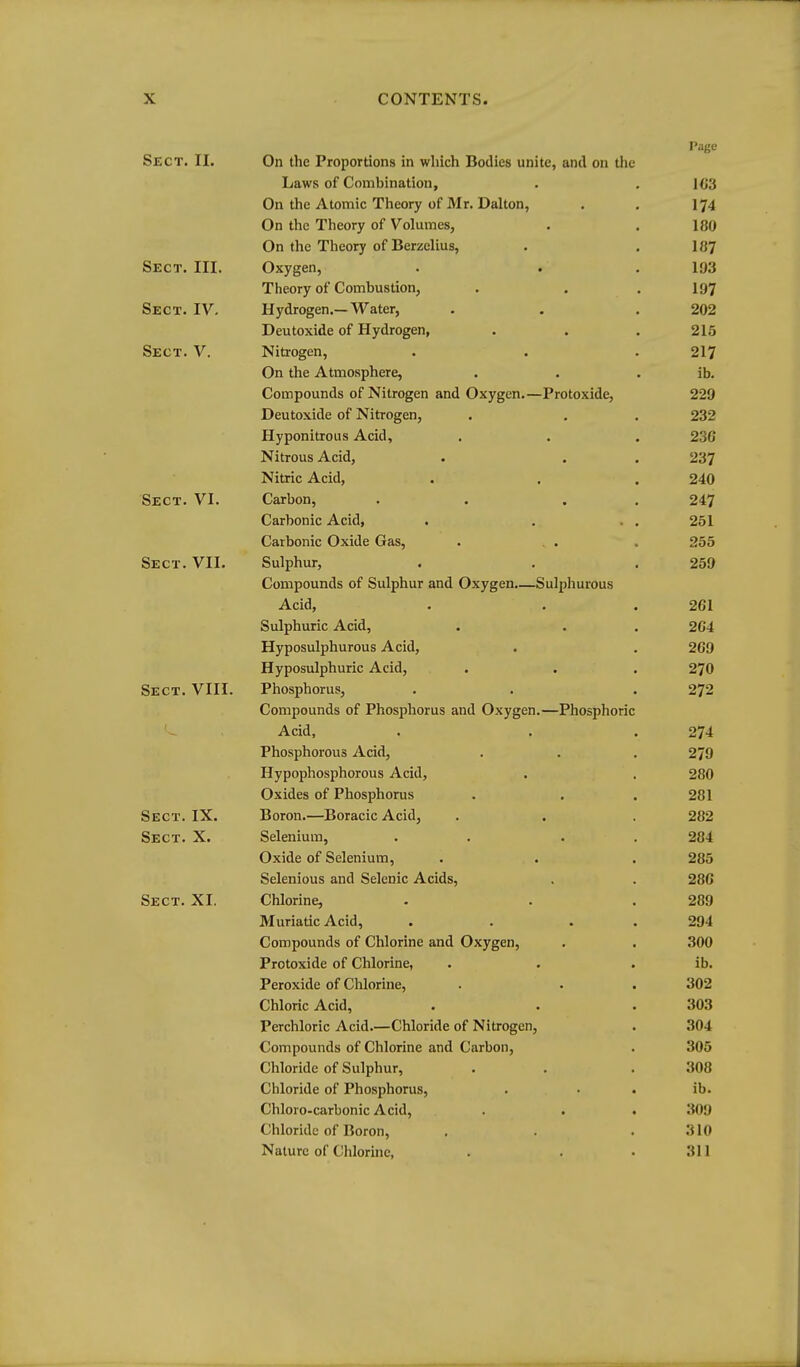 Page Sect. II. On the Proportions in which Bodies unite, and on the Laws of Combination, . .103 On the Atomic Theory of Mr. Dalton, . . 174 On the Theory of Volumes, . . 180 On the Theory of Berzelius, . .187 Sect. III. Oxygen, . . .193 Theory of Combustion, . . . I97 Sect. IV. Hydrogen.—Water, . . . 202 Deutoxide of Hydrogen, . . . 215 Sect. V. Nitrogen, . . . 217 On the Atmosphere, . . . ib. Compounds of Nitrogen and Oxygen.—Protoxide, 229 Deutoxide of Nitrogen, . , . 232 Hyponitrous Acid, . . . 230 Nitrous Acid, . . , 237 Nitric Acid, . . . 240 Sect. VI. Carbon, . . . . 247 Carbonic Acid, . . . . 251 Carbonic Oxide Gas, . . . . 255 Sect. VII. Sulphur, . . .259 Compounds of Sulphur and Oxygen.—Sulphurous Acid, . . .261 Sulphuric Acid, . . . 204 Hyposulphurous Acid, . . 209 Hyposulphuric Acid, . . . 27O Sect. VIII. Phosphorus, . . .272 Compounds of Phosphorus and Oxygen.—Phosphoric Acid, . . .274 Phosphorous Acid, . . . 279 Hypophosphorous Acid, . , 280 Oxides of Phosphorus . . . 281 Sect. IX. Boron.—Boracic Acid, . . . 282 Sect. X. Selenium, . . . . 284 Oxide of Selenium, . . . 285 Selenious and Selenic Acids, . . 286 Sect. XI. Chlorine, . . .289 Muriatic Acid, . . . . 294 Compounds of Chlorine and Oxygen, . . 300 Protoxide of Chlorine, . . . ib. Peroxide of Chlorine, . . . 302 Chloric Acid, . . .303 Perchloric Acid.—Chloride of Nitrogen, . 304 Compounds of Chlorine and Carbon, . 305 Chloride of Sulphur, . . .308 Chloride of Phosphorus, . • . ib. Chloro-carbonic Acid, . . . 309 Chloride of Boron, . . .310 Nature of Chlorine, . . .311