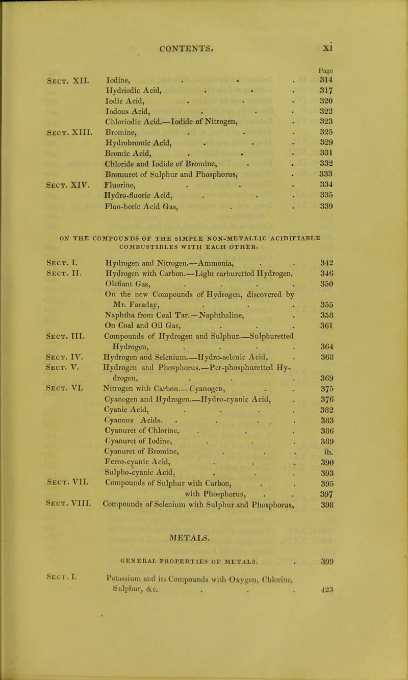 Page Sect. XII. Iodine, . . .314 Hydriodic Acid, . . . 317 Iodic Acid, . . -320 lodous Acid, . . • 322 Chloriodic Acid.—Iodide of Nitrogen, . 323 Sect. XIII. Bromine, . • . 325 Hydrobromic Acid, . • • 329 Broniic Acid, . • • 331 Chloride and Iodide of Bromine, . . 332 Bromuret of Sulphur and Phosphorus, . 333 Sect. XIV. Fluorine, . . .334 Hydro-fluoric Acid, . . • 335 Fluo-boric Acid Gas, . . 339 ON THE compounds OF THE SIMPLE NON-METALLIC ACIDIFIABLE COMBUSTIBLES WITH EACH OTHER. —Ammonia, -Light carburetted Hydrogen, Sect. I. Hydrogen and Nitrogen Sect. II. Hydrogen with Carbon.' Olefiant Gas, On the new Compounds of Hydrogen, discovered by Mr. Faraday, Naphtha from Coal Tar.—Naphthaline, On Coal and Oil Gas, Sect. III. Compounds of Hydrogen and Sulphur.—Sulphuretted Hydrogen, Sect. IV. Hydrogen and Selenium.—Hydro-selenic Acid, Sect. V. Hydrogen and Phosphorus.—Per-phosphuretted Hy drogen, Sect. VI. Nitrogen with Carbon Cyanogen, Cyanogen and Hydrogen.—Hydro-cyanic Acid, Cyanic Acid, Cyanous Acids. . . . . Cyanuret of Chlorine, Cyanuret of Iodine, Cyanuret of Bromine, Ferro-cyanic Acid, Sulpho-cyanic Acid, Sect. VII. Compounds of Sulphur with Carbon, with Phosphorus, Sect. VIII. Compounds of Selenium with Sulphur and Phosphorus, METALS. Sect. I. GENEUAL PHOPEnTIES OF METALS. Potassium and its Compounds with Oxygen, Chlorine, Sulphur, &.C. 399 423