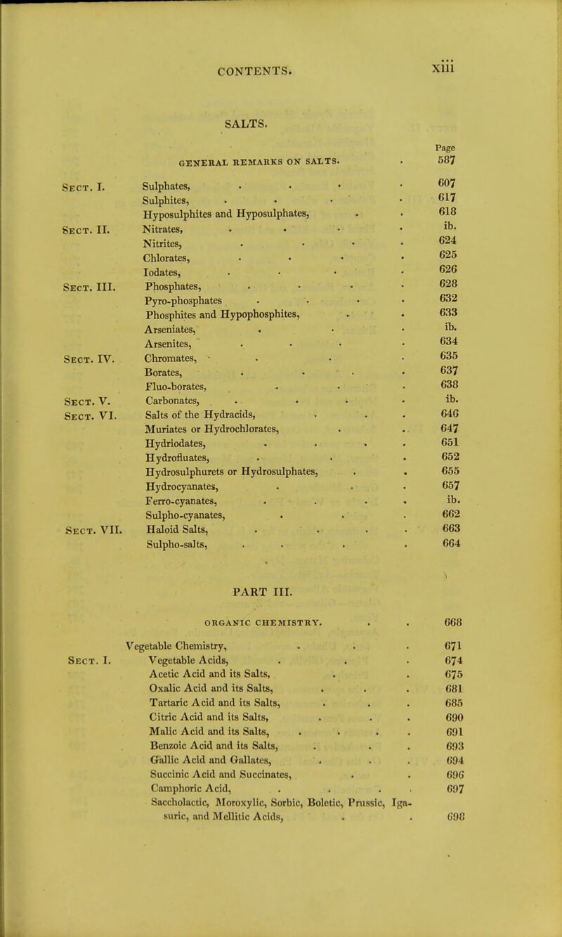 XIU SALTS. Page GENERAL REMARKS ON SALTS. . 587 Sect. I. Sulphates, ... .607 Sulphites, . . • . G17 Hyposulphites and Hyposulphates, . . 618 Sect. II. Nitrates, . . • . ib. Nitrites, . ... 624 Chlorates, ... .625 lodates, • • . . 626 Sect. III. Phosphates, . • • .628 Pyro-phosphates • . . . 632 Phosphites and Hypophosphites, . . 633 Arseniates, . • . ib. Arsenites, ... . 634 Sect. IV. Chromates, • . . • 635 Borates, . • • .637 Fluo-borates, . . • 638 Sect. V. Carbonates, . . • . ib. Sect. VI. Salts of the Hydracids, . . . 646 Muriates or Hydrochlorates, . .. 647 Hydriodates, . . . . 651 Hydrofluates, . . . 652 Hydrosulphurets or Hydrosulphates, . . 655 Hydrocyanates, . . . 657 Ferro-cyanates, . . . . ib. Sulpho-cyanates, . . . 662 Sect. VII. Haloid Salts, . . . . 663 Sulpho-salts, . . . . 664 PART III. organic chemistry. . . 668 Vegetable Chemistry, . . . 671 Sect. I. Vegetable Acids, . . . 674 Acetic Acid and its Salts, . . 675 Oxalic Acid and its Salts, . . . 681 Tartaric Acid and its Salts, . . . 685 Citric Acid and its Salts, . . . 690 Malic Acid and its Salts, . . . . 691 Benzoic Acid and its Salts, . . . 693 Gallic Acid and Gallates, . . . 694 Succinic Acid and Succinates, . . 696 Camphoric Acid, . . . . 697 Saccholactic, IMoroxylic, Sorbic, Boletic, Prussic, Iga- suric, and Mellitic Acids, . . C9C