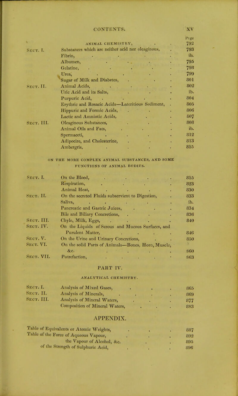 I r gc ANIIMAI. CHEMISTKY, . 792 'h r r' T T Substances wliich are neitlicr acid nor oleaginous, 793 Kibrin, .... ib. Albumen. .... 795 l^plaMnp . , ... VJwmi'iiiV', . . ... 798 Urea. . . . » 799 •4 Sugar of fllilk and Diabetes, . . . 801 CIprr TT, Animal Acids, ... • 802 Uric Acid and its Salts, . . • ib. Purpuric Acid, . . . • 804 Erythric and Rosacic Acids—Lateritious Sediment, 805 Hippuric and Formic Acids, . . 80G Lactic and Amniotic Acids, 807 Sect. III. Oleaginous Substances, 808 Animal Oils and Fats, ib. Spermaceti, .... 812 Adipocire, and Cholesterine, 813 Ambergris, .... 815 ON THE MORE COMPLEX ANIMAL SUBSTANCES, AND SOME Sect. I. On the Blood, .... 815 Respiration, ... 823 Animal Heat, .... 830 Sect. II. On the secreted Fluids subservient to Digestion, 833 Saliva, .... . ib. Pancreatic and Gastric Juices, • • • 834 Bile and Biliary Concretions, . . . 836 Sect. III. Chyle, Milk, Eggs, . . 840 Sect. IV. On the Ijinuids ofSermis and IMiirniisi Snrfnrps and Purulent Matter, .... 846 Sect. V. On the Urine and Urinary Concretions, 850 Sect. VI. On the solid Parts of Animals—Bones, Horn, Muscle, &c. .... 860 Sect. VII. Putrefaction, . . . . • 863 PART IV. ANALYTICAL CHEMISTRY. Sect. I. Analysis of Mixed Gases, 865 Sect. II. Analysis of Minerals, ... 869 Sect. III. Analysis of Mineral Waters, 877 Composition of Mineral Waters, 883 APPENDIX. Table of Equivalents or Atomic Weights, 887 Table of the I orcc of Aqueous Vapour, 092 the Vapour of Alcohol, &c. 895 of the Strength of Sulphuric Acid, 896