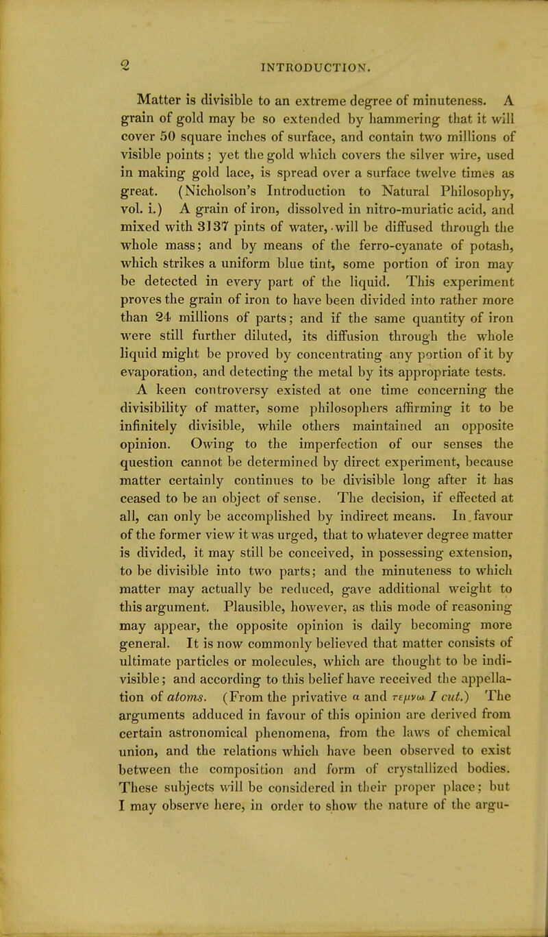 Matter is divisible to an extreme degree of minuteness. A grain of gold may be so extended by hammering that it will cover 50 square inches of surface, and contain two millions of visible points; yet the gold wliich covers the silver wire, used in making gold lace, is spread over a surface twelve times as great. (Nicholson's Introduction to Natural Philosophy, vol. i.) A grain of iron, dissolved in nitro-muriatic acid, and mixed with 3137 pints of water, will be diffused through the whole mass; and by means of the ferro-cyanate of potash, which strikes a uniform blue tint, some portion of iron may be detected in every part of the liquid. This experiment proves the grain of iron to have been divided into rather more than 24 millions of parts; and if the same quantity of iron were still further diluted, its diffusion through the whole liquid might be proved by concentrating any portion of it by evaporation, and detecting the metal by its appropriate tests. A keen controversy existed at one time concerning the divisibility of matter, some philosophers affirming it to be infinitely divisible, while others maintained an opposite opinion. Owing to the imperfection of our senses the question cannot be determined by direct experiment, because matter certainly continues to be divisible long after it has ceased to be an object of sense. The decision, if eflfected at all, can only be accomplished by indirect means. In.favour of the former view it was urged, that to whatever degree matter is divided, it may still be conceived, in possessing extension, to be divisible into two parts; and the minuteness to which matter may actually be reduced, gave additional weight to this argument. Plausible, however, as this mode of reasoning may appear, the opposite opinion is daily becoming more general. It is now commonly believed that matter consists of ultimate particles or molecules, which are thought to be indi- visible; and according to this belief have received the appella- tion of atoms. (From the privative « and rf//v<a / cut.) The arguments adduced in favour of this opinion are derived from certain astronomical phenomena, from the laws of chemical union, and the relations which have been observed to exist between the composition and form of crystallized bodies. These subjects will be considered in their proper place; but I may observe here, in order to show the nature of the argu-