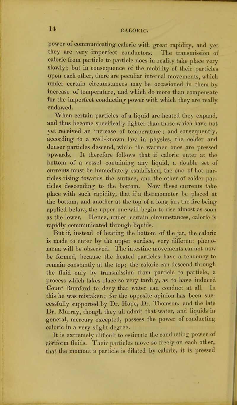 power of communicating caloric with great rapidity, and yet they are very imperfect conductors. The transmission ot caloric from particle to particle does in reality take place very slowly; but in consequence of the mobility of their particles upon each other, there are peculiar internal movements, wliich under certain circumstances may be occasioned in them by increase of temperature, and which do more than compensate for the imperfect conducting power with which they are really endowed. When certain particles of a liquid are heated they expand, and thus become specifically lighter than those which have not yet received an increase of temperature; and consequently, according to a well-known law in physics, the colder and denser particles descend, while the warmer ones are pressed upwards. It therefore follows that if caloric enter at the bottom of a vessel containing any liquid, a double set of currents must be immediately established, the one of hot par- ticles rising towards the surface, and the other of colder par- ticles descending to the bottom. Now these currents take place with such rapidity, that if a thermometer be placed at the bottom, and another at the top of a long jar, the fire being applied below, the upper one will begin to rise almost as soon as the lower. Hence, under certain circumstances, caloric is rapidly communicated through liquids. But if, instead of heating the bottom of the jar, the caloric is made to enter by the upper surface, very different pheno- mena will be observed. The intestine movements cannot now be formed, because the heated particles have a tendency to remain constantly at the top; the caloric can descend through the fluid only by transmission from particle to particle, a process which takes place so very tardily, as to have induced Count Rumford to deny that water can conduct at all. In this he was mistaken; for the opposite opinion has been suc- cessfully supported by Dr. Hope, Dr. Thomson, and the late Dr. Murray, though they all admit that water, and liquids in general, mercury excepted, possess the power of conducting caloric in a very slight degree. It is extremely difficult to estimate the conducting ])ower of aeriform fluids. Their pnrlicles move so freely on each other, that the moment a particle is dilated by caloric, it is pressed