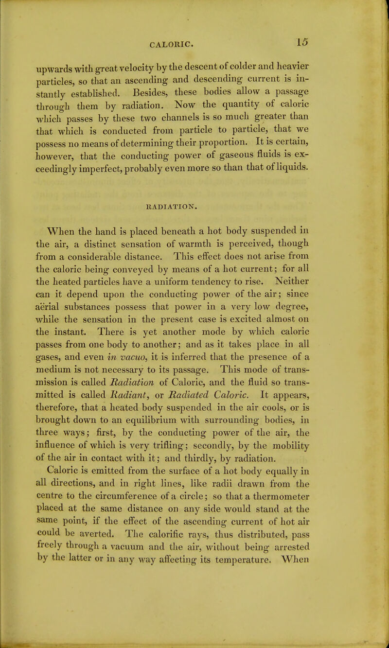 upwards with great velocity by tlie descent of colder and heavier particles, so that an ascending and descending current is in- stantly established. Besides, these bodies allow a passage tlirough them by radiation. Now the quantity of caloric which passes by these two channels is so much greater than that which is conducted from particle to particle, that we possess no means of determining their proportion. It is certain, however, that the conducting power of gaseous fluids is ex- ceedingly imperfect, probably even more so than that of liquids. IIADIATION. When the hand is placed beneath a hot body suspended in the air, a distinct sensation of warmth is perceived, though from a considerable distance. This effect does not arise from the caloric being conveyed by means of a hot current; for all the heated particles have a uniform tendency to rise. Neither can it depend upon the conducting power of the air; since aerial substances possess that power in a very low degree, while the sensation in the present case is excited almost on the instant. There is yet another mode by which caloric passes from one body to another; and as it takes place in all gases, and even in vacuo, it is inferred that the presence of a medium is not necessary to its passage. This mode of trans- mission is called Radiation of Caloric, and the fluid so trans- mitted is called Radiant, or Radiated Caloric. It appears, therefore, that a heated body suspended in the air cools, or is brought down to an equilibrium with surrounding bodies, in three ways; first, by the conducting power of the air, the influence of which is very trifling; secondly, by the mobility of the air in contact with it; and thirdly, by radiation. Caloric is emitted from the surface of a hot body equally in all directions, and in right lines, like radii drawn from the centre to the circumference of a circle; so that a thermometer placed at the same distance on any side would stand at the same point, if the effect of the ascending current of hot air could be averted. The calorific rays, thus distributed, pass freely through a vacuum and the air, without being arrested by the latter or in any way affecting its temperature. When
