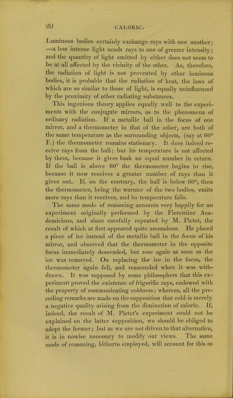 Luminous bodies certainly exchange rays with one another; —a less intense light sends rays to one of greater intensity; and the quantity of light emitted by either does not seem to be at all affected by the vicinity of the other. As, therefore, the radiation of light is not prevented by other luminous bodies, it is probable that the radiation of heat, the laws of which are so similar to those of light, is equally uninfluenced by the proximity of other radiating substances. This ingenious theory applies equally well to the experi- ments with the conjugate mirrors, as to the phenomena of ordinary radiation. If a metallic ball in the focus of one mirror, and a thermometer in that of the other, are both of the same temperature as the surrounding objects, (say at 60° r.) the thermometer remains stationary. It does indeed re- ceive rays from the ball; but its temperature is not affected by them, because it gives baek an equal number in return. If the ball is above 60° the thermometer begins to rise, because it now receives a greater number of rays than it gives out. If, on the contrary, the ball is below 60°, then the thermometer, being the warmer of the two bodies, emits more rays than it receives, and its temperature falls. The same mode of reasoning accounts very happily for an experiment originally performed by the Florentine Aca- demicians, and since carefully repeated by M. Pictet, the result of which at first appeared quite anomalous. He placed a piece of ice instead of the metallic ball in the focus of his mirror, and observed that the thermometer in the opposite focus immediately descended, but rose again as soon as the ice was removed. On replacing the ice in the focus, the thermometer again fell, and reascended when it \vas with- drawn. It was supposed by some philosophers that this ex- periment proved the existence of frigorific rays, endowed with the property of communicating coldness; whereas, all the pre- ceding remarks are made on the supposition that cold is merely a negative quality arising from the diminution of caloric. If, indeed, the result of M. Pictet's experiment could not be explained on the latter supposition, we should be obliged to adopt the former; but as we are not driven to that alternative, it is in nowise necessary to modify our views. The same mode of reasoning, hitherto employed, will account for this as