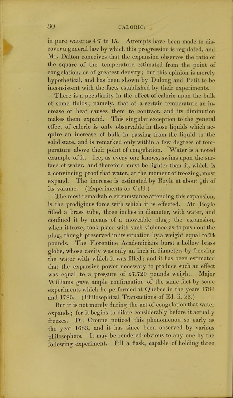 in pure water as 4*7 to 15. Attempts liave been made to dis- cover a general law by which this progression is regulated, and Mr. Dalton conceives that the expansion observes the ratio of the square of the temperature estimated from the point of congelation, or of greatest density; but this opinion is merely hypothetical, and has been shown by Dulong and Petit to be inconsistent with the facts established by their experiments. There is a peculiarity in the eflFect of caloric upon the bulk of some fluids; namely, that at a certain temperature an in- crease of heat causes them to contract, and its diminution makes them expand. This singular exception to the general effect of caloric is only observable in those liquids which ac- quire an increase of bulk in passing from the liquid to the solid state, and is remarked only within a few degrees of tem- perature above their point of congelation. Water is a noted example of it. Ice, as every one knows, swims upon the sur- face of water, and therefore must be lighter than it, which is a convincing proof that water, at the moment of freezing, must expand. The increase is estimated by Boyle at about J-th of its volume. (Experiments on Cold.) The most remarkable circumstance attending this expansion, is the prodigious force with which it is effected. Mr. Boyle filled a brass tube, three inches in diameter, with water, and confined it by means of a moveable plug; the expansion, when it froze, took place with such violence as to push out the plug, though preserved in its situation by a weight equal to 74 pounds. The Florentine Academicians burst a hollow brass globe, whose cavity was only an inch in diameter, by freezing the water with which it was filled ; and it has been estimated that the expansive power necessary to produce such an effect was equal to a pressure of 27,720 pounds weight. Major Williams gave ample confirmation of the same fact by some experiments which he performed at Quebec in the years 1784 and 1785. (Philosophical Transactions of Ed. ii. 23.) But it is not merely during the act of congelation that water expands; for it begins to dilate considerably before it actually freezes. Dr. Croune noticed this phenomenon so early as the year 1683, and it has since been observed by various philosophers. It may be rendered obvious to any one by the following experiment. Fill a flask, capable of holding three