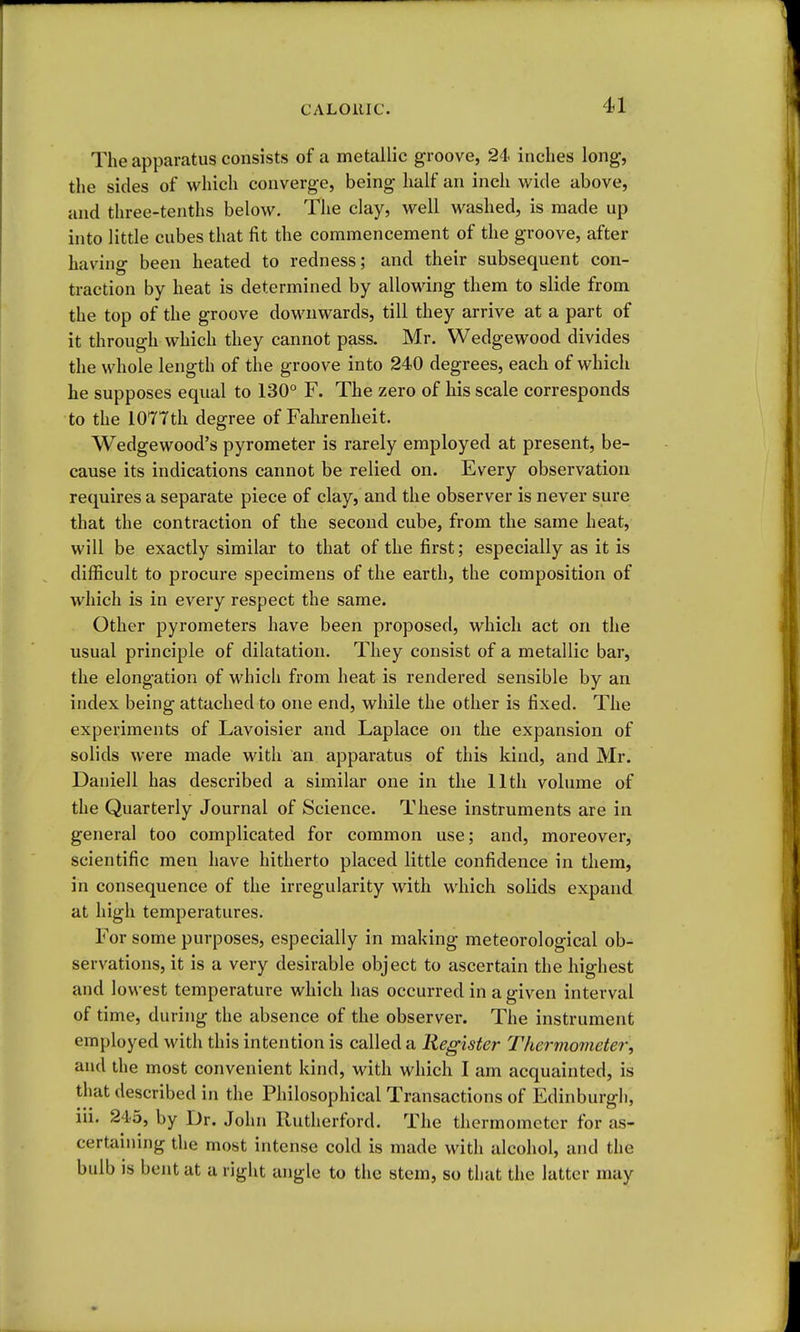 The apparatus consists of a metallic groove, 24- inches long, the sides of which converge, being half an inch M^ide above, and three-tenths below. The clay, well washed, is made up into little cubes that fit the commencement of the groove, after having been heated to redness; and their subsequent con- traction by heat is determined by allowing them to slide from the top of the groove doM^nwards, till they arrive at a part of it through which they cannot pass. Mr. Wedgewood divides the whole length of the groove into 240 degrees, each of which he supposes equal to 130° F. The zero of his scale corresponds to the lOTTth degree of Falirenheit. Wedgewood's pyrometer is rarely employed at present, be- cause its indications cannot be relied on. Every observation requires a separate piece of clay, and the observer is never sure that the contraction of the second cube, from the same heat, will be exactly similar to that of the first; especially as it is difficult to procure specimens of the earth, the composition of which is in every respect the same. Other pyrometers have been proposed, which act on the usual principle of dilatation. They consist of a metallic bar, the elongation of which from heat is rendered sensible by an index being attached to one end, while the other is fixed. The experiments of Lavoisier and Laplace on the expansion of solids were made with an apparatus of this kind, and Mr. Daniell has described a similar one in the 11th volume of the Quarterly Journal of Science. These instruments are in general too complicated for common use; and, moreover, scientific men have hitherto placed little confidence in them, in consequence of the irregularity with which solids expand at high temperatures. For some purposes, especially in making meteorological ob- servations, it is a very desirable object to ascertain the highest and lowest temperature which has occurred in a given interval of time, during the absence of the observer. The instrument employed with this intention is called a Register Thermometer, and the most convenient kind, with which I am acquainted, is that described in the Philosophical Transactions of Edinburgh, iii. 245, by Dr. John Rutherford. The thermometer for as- certaining the most intense cold is made with alcohol, and the bulb is bent at a right angle to the stem, so that the latter may