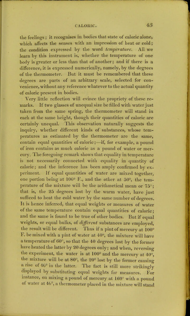 the feelings ; it recognises in bodies that state of caloric alone, which affects the senses with an impression of heat or cold; the condition expressed by the word temperaUire. All we learn by this instrument is, whether the temperature of one body is greater or less than that of another; and if there is a difference, it is expressed numerically, namely, by the degrees of the thermometer. But it must be remembered that these degrees are parts of an arbitrary scale, selected for con- venience, without any reference whatever to the actual quantity of caloric present in bodies. Very little reflection will evince the propriety of these re- marks. If two glasses of unequal size be filled with water just taken from the same spring, the thermometer will stand in each at the same height, though their quantities of caloric are certainly unequal. This observation naturally suggests the inquiry, whether different kinds of substances, whose tem- peratures as estimated by the thermometer are the same, contain equal quantities of caloric;—if, for example, a pound of iron contains as much caloric as a pound of water or mer- cury. The foregoing remark shows that equality in temperature is not necessarily connected with equality in quantity of caloric; and the inference has been amply confirmed by ex- periment. If equal quantities of water are mixed together, one portion being at 100° F., and the other at 50°, the tem- perature of the mixture will be the arithmetical mean or 75; that is, the 25 degrees lost by the warm water, have just sufficed to heat the cold water by the same number of degrees. It is hence inferred, that equal weights or measures of water of the same temperature contain equal quantities of caloric; and the same is found to be true of other bodies. But if equal weights, or equal bulks, of different substances are employed, the result will be different. Thus if a pint of mercury at 100*^ F. be mixed with a pint of water at 40°, the mixture will have a temperature of 60, so that the 40 degrees lost by the former have heated the latter by 20 degrees only; and when, reversing the experiment, the water is at 100° and the mercury at 40, the mixture will be at 80°, the 20° lost by the former causing a rise of 40° in the latter. The fact is still more strikingly displayed by substituting equal weights for measures. For nistancc, on mixing a pound of mercury at 160 with a pound of water at 40°, a thermometer placed in the mixture will stand