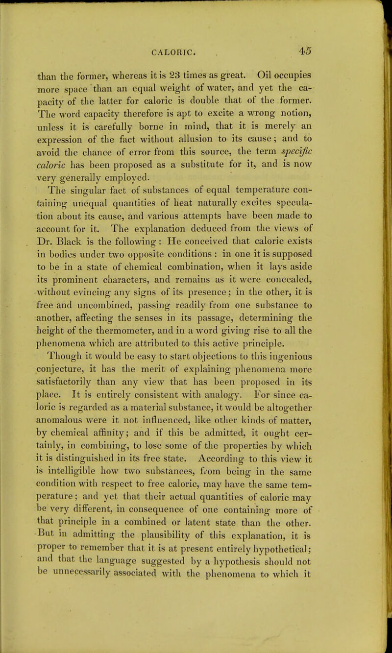 than the former, whereas it is 23 times as great. Oil occupies more space than an equal weight of water, and yet the ca- pacity of the latter for caloric is double that of the former. The word capacity therefore is apt to excite a wrong notion, unless it is carefully borne in mind, that it is merely an expression of the fact without allusion to its cause; and to avoid the chance of error from this source, the term specific caloric has been proposed as a substitute for it, and is now very generally employed. The singular fact of substances of equal temperature con- taining unequal quantities of heat naturally excites specula- tion about its cause, and various attempts have been made to account for it. The explanation deduced from the views of Dr. Black is the following: He conceived that caloric exists in bodies under two opposite conditions : in one it is supposed to be in a state of chemical combination, when it lays aside its prominent characters, and remains as it were concealed, without evincing any signs of its presence; in the other, it is free and uncombined, passing readily fi'om one substance to another, affecting the senses in its passage, determining the height of the thermometer, and in a word giving rise to all the phenomena which are attributed to this active principle. Though it would be easy to start objections to this ingenious conjecture, it has the merit of explaining phenomena more satisfactorily than any view that has been proposed in its place. It is entirely consistent with analogy. For since ca- loric is regarded as a material substance, it would be altogether anomalous were it not influenced, like other kinds of matter, by chemical affinity; and if this be admitted, it ought cer- tainly, in combining, to lose some of the properties by which it is distinguished in its free state. According to this view it is intelligible how two substances, from being in the same condition with respect to free caloric, may have the same tem- perature ; and yet that their actual quantities of caloric may be very different, in consequence of one containing more of that principle in a combined or latent state than the other. But in admitting the plausibility of this explanation, it is proper to remember that it is at present entirely hypothetical; and that the language suggested by a hypothesis should not be unnecessarily associated with the phenomena to which it