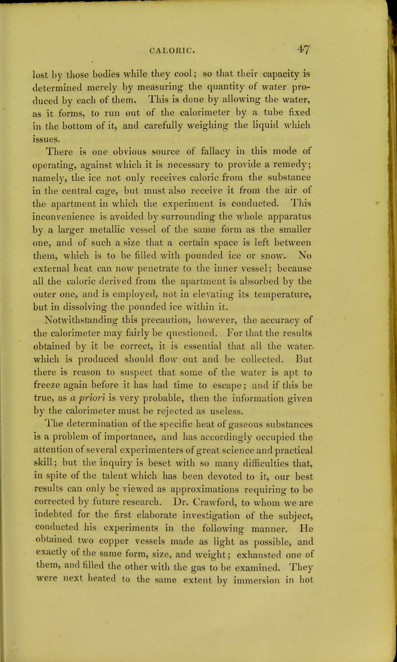 lost by those bodies while they cool; so that their capacity is determined merely by measuring the quantity of water pro- duced by each of them. This is done by allowing the water, as it forms, to run out of the calorimeter by a tube fixed in the bottom of it, and carefully weighing the liquid which issues. There is one obvious source of fallacy in this mode of operating, against which it is necessary to provide a remedy; namely, the ice not only receives caloric from the substance in the central cage, but must also receive it from the air of the apartment in which the experiment is conducted. This inconvenience is avoided by surrounding the whole apparatus by a larger metallic vessel of the same form as the smaller one, and of such a size that a certain space is left between them, which is to be filled with pounded ice or snow. No external heat can now penetrate to the inner vessel; because all the caloric derived from the apartment is absorbed by the outer one, and is employed, not in elevating its temperature, but in dissolving the pounded ice within it. Notwithstanding this precaution, however, the accuracy of the calorimeter may fairly be questioned. For that the results obtained by it be correct, it is essential that all the water, which is produced should flow out and be collected. But there is reason to suspect that some of the water is apt to freeze again before it has had time to escape; and if this be true, as a priori is very probable, then the information given by the calorimeter must be rejected as useless. The determination of the specific heat of gaseous substances is a problem of importance, and has accordingly occupied the attention of several experimenters of great science and practical skill; but the inquiry is beset with so many difficulties that, in spite of the talent which has been devoted to it, our best results can only be viewed as approximations requiring to be corrected by future research. Dr. Crawford, to whom we are indebted for the first elaborate investigation of the subject, conducted his experiments in the following manner. He obtained two copper vessels made as light as possible, and exactly of the same form, size, and weight; exhausted one of them, and filled the other with the gas to be examined. They were next heated to the same extent by immersion in liot