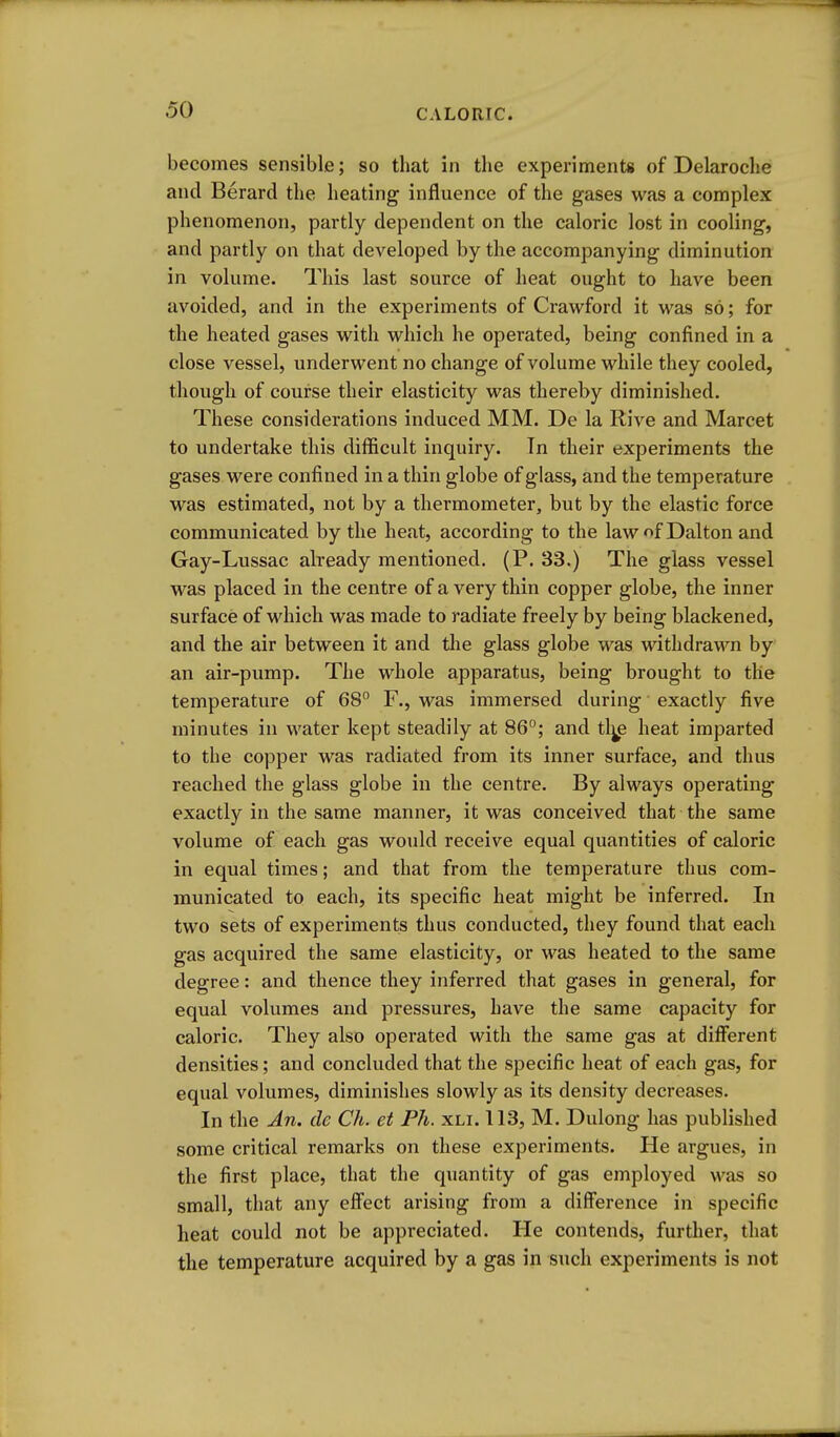 becomes sensible; so that in the experiments of Delaroche and Berard the heating influence of the gases was a complex phenomenon, partly dependent on the caloric lost in cooling, and partly on that developed by the accompanying diminution in volume. This last source of heat ought to have been avoided, and in the experiments of Crawford it was so; for the heated gases with which he operated, being confined in a close vessel, underwent no change of volume while they cooled, though of course their elasticity was thereby diminished. These considerations induced MM. De la Rive and Marcet to undertake this difficult inquiry. Tn their experiments the gases were confined in a thin globe of glass, and the temperature was estimated, not by a thermometer, but by the elastic force communicated by the heat, according to the lawof Dalton and Gay-Lussac already mentioned. (P. 33.) The glass vessel was placed in the centre of a very thin copper globe, the inner surface of which was made to radiate freely by being blackened, and the air between it and tlie glass globe was withdrawn by an air-pump. The whole apparatus, being brought to the temperature of 68 F., was immersed during exactly five minutes in water kept steadily at 86°; and tl^e heat imparted to the copper was radiated from its inner surface, and thus reached the glass globe in the centre. By always operating exactly in the same manner, it was conceived that the same volume of each gas would receive equal quantities of caloric in equal times; and that from the temperature thus com- municated to each, its specific heat might be inferred. In two sets of experiments thus conducted, they found that each gas acquired the same elasticity, or was heated to the same degree: and thence they inferred that gases in general, for equal volumes and pressures, have the same capacity for caloric. They also operated with the same gas at different densities; and concluded that the specific heat of each gas, for equal volumes, diminishes slowly as its density decreases. In the An. de Ch. et Ph. xli. 113, M. Dulong has published some critical remarks on these experiments. He argues, in the first place, that the quantity of gas employed was so small, that any effect arising from a difference in specific heat could not be appreciated. He contends, further, that the temperature acquired by a gas in such experiments is not