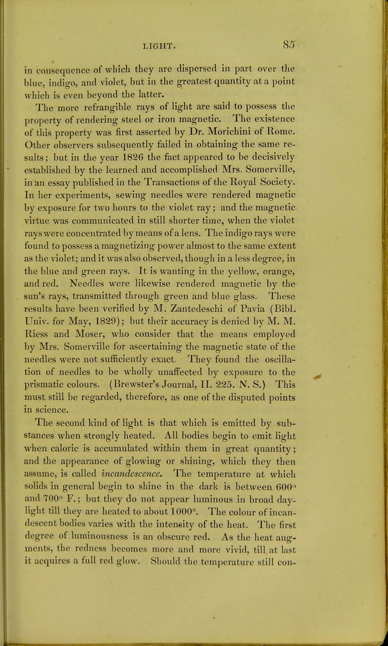 in consequence of winch they are dispersed in part over the bhie, indigo, and violet, but in the greatest quantity at a point which is even beyond the latter. The more refrangible rays of light are said to possess the property of rendering steel or iron magnetic. The existence of this property was first asserted by Dr. Morichini of Rome. Other observers subsequently failed in obtaining the same re- sults; but in the year 1826 the fact appeared to be decisively established by the learned and accomplished Mrs. Somerville, in an essay published in the Transactions of the Royal Society. In her experiments, sewing needles were rendered magnetic by exposure for two hours to the violet ray; and the magnetic virtue was communicated in still shorter time, when the violet rays were concentrated by means of a lens. The indigo rays were found to possess a magnetizing power almost to the same extent as the violet; and it was also observed, though in a less degree, in the blue and green rays. It is wanting in the yellow, orange, and red. Needles were likewise rendered magnetic by the sun's rays, transmitted through green and blue glass. These results have been verified by M. Zantedeschi of Pavia (Bibl. Univ. for May, 1829); but their accuracy is denied by M. M. Riess and Moser, who consider that the means employed by Mrs. Somerville for ascertaining the magnetic state of the needles were not sufficiently exact. They found the oscilla- tion of needles to be wholly unaff'ected by exposure to the prismatic colours. (Brewster's Journal, II. 225. N. S.) This must still be regarded, therefore, as one of the disputed points in science. The second kind of light is that which is emitted by sub- stances when strongly heated. All bodies begin to emit light when caloric is accumulated within them in great quantity; and the appearance of glowing or shining, which they then assume, is called incandescence. The temperature at which solids in general begin to shine in the dark is between 600' and TOO F.; but they do not appear luminous in broad day- light till they are heated to about 1000. The colour of incan- descent bodies varies with the intensity of the heat. The first degree of luminousness is an obscure red. As the heat aug- ments, the redness becomes more and more vivid, till, at last it acquires a full red glow. Should the temperature still con-