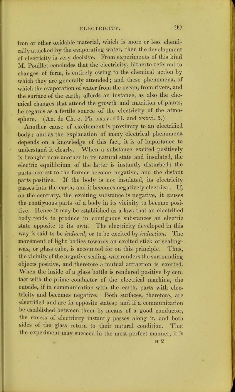 iron or other oxidable material, wliicli is more or less chemi- cally attacked by the evaporating- water, then the development of electricity is very decisive. From experiments of this kind M. Pouillet concludes that the electricity, hitherto referred to changes of form, is entirely owing to the chemical action by which they are generally attended; and these phenomena, of which the evaporation of water from the ocean, from rivers, and the surface of the earth, affords an instance, as also the che- mical changes that attend the growth and nutrition of plants, he regards as a fertile source of the electricity of the atmo- sphere. (An. de Ch. et Ph. xxxv. 401, and xxxvi. 5.) Another cause of excitement is proximity to an electrified body; and as the explanation of many electrical phenomena depends on a knowledge of this fact, it is of importance to understand it clearly. When a substance excited positively is brought near another in its natural state and insulated, the electric equilibrium of the latter is .instantly disturbed; the parts nearest to the former become negative, and. the distant parts positive. If the body is not insulated, its electricity passes into the earth, and it becomes negatively electrical. If, on the contrary, the exciting substance is negative, it causes the contiguous parts of a body in its vicinity to become posi- tive. Hence it may be established as a law, that an electrified body tends to produce in contiguous substances an electric state opposite to its own. The electricity developed in this way is said to be induced, or to be excited by induction. The movement of light bodies towards an excited stick of sealing- wax, or glass tube, is accounted for on this principle. Thus, the vicinity of the negative sealing-wax renders the surrounding objects positive, and therefore a mutual attraction is exerted. When the inside of a glass bottle is rendered positive by con- tact with the prime conductor of the electrical machine, the outside, if in communication with the earth, parts with elec- tricity and becomes negative. Both surfaces, therefore, are electrified and are in opposite states; and if a communication be established between them by means of a good conductor, the excess of electricity instantly passes along it, and both sides of the glass return to their natural condition. That the experiment may succeed in the most perfect manner, it is H 2