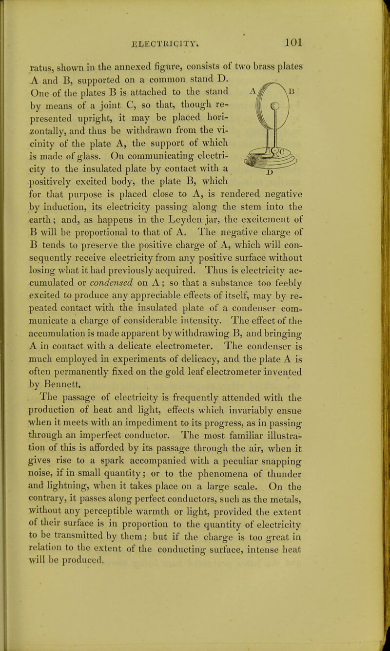 ratiis, shown in the annexed figure, consists of two brass plates A and B, supported on a common stand D. One of the pkites B is attached to the stand by means of a joint C, so that, though re- presented npright, it may be placed hori- zontally, and thus be withdrawn from tlie vi- cinity of the plate A, the support of which is made of glass. On communicating electri- city to the insulated plate by contact with a positively excited body, the plate B, which for that purpose is placed close to A, is rendered negative by induction, its electricity passing along the stem into the earth; and, as happens in the Leyden jar, the excitement of B will be proportional to that of A. The negative charge of B tends to preserve the positive charge of A, which will con- sequently receive electricity from any positive surface without losing what it had previously acquired. Thus is electricity ac- cumulated or condensed on A; so that a substance too feebly excited to produce any appreciable eifects of itself, may by re- peated contact with the insulated plate of a condenser com- municate a charge of considerable intensity. The effect of the accumulation is made apparent by withdrawing B, and bringing A in contact with a delicate electrometer. The condenser is much employed in experiments of delicacy, and the plate A is often permanently fixed on the gold leaf electrometer invented by Bennett. The passage of electricity is frequently attended with the production of heat and light, eflFects which invariably ensue when it meets with an impediment to its progress, as in passing through an imperfect conductor. The most familiar illustra- tion of this is afforded by its passage through the air, when it gives rise to a spark accompanied with a peculiar snapping noise, if in small quantity; or to the phenomena of thunder and lightning, when it takes place on a large scale. On the contrary, it passes along perfect conductors, such as the metals, without any perceptible warmth or light, provided the extent of their surface is in proportion to the quantity of electricity to be transmitted by them; but if the charge is too great in relation to the extent of the conducting surface, intense heat will be produced.