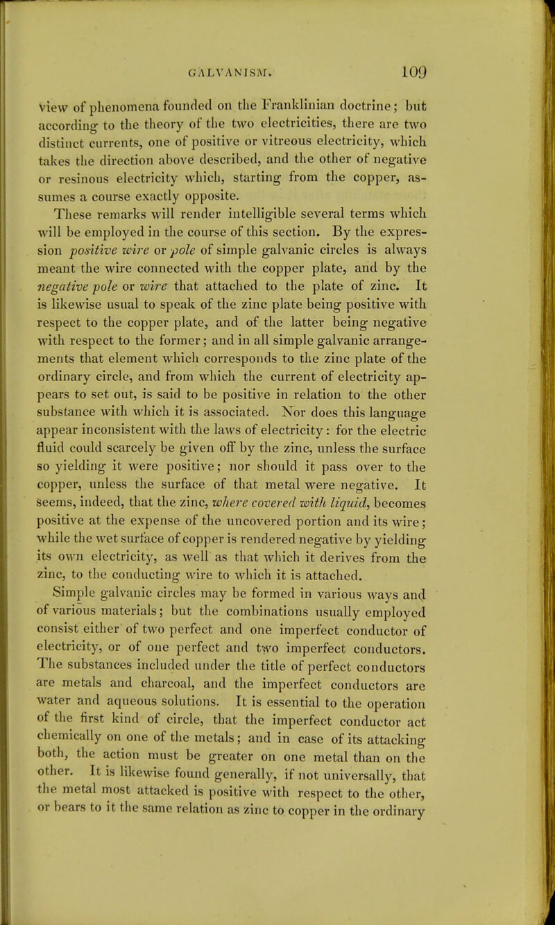 view of phenomena founded on the Franklinian doctrine; but according to the theory of the two electricities, there are two distinct currents, one of positive or vitreous electricity, which takes the direction above described, and the other of negative or resinous electricity which, starting from the copper, as- sumes a course exactly opposite. These remarks will render intelligible several terms which will be employed in the course of this section. By the expres- sion positive zcii'e or pole of simple galvanic circles is always meant the wire connected with the copper plate, and by the negative pole or wire that attached to the plate of zinc. It is likewise usual to speak of the zinc plate being positive with respect to the copper plate, and of the latter being negative with respect to the former; and in all simple galvanic arrange- ments that element which corresponds to the zinc plate of the ordinary circle, and from which the current of electricity ap- pears to set out, is said to be positive in relation to the other substance with which it is associated. Nor does this language appear inconsistent with the laws of electricity: for the electric fluid could scarcely be given off by the zinc, unless the surface so yielding it were positive; nor should it pass over to the copper, unless the surface of that metal were negative. It seems, indeed, that the zinc, where covered with liquid, becomes positive at the expense of the uncovered portion and its wire; while the wet surface of copper is rendered negative by yielding its own electricity, as well as that which it derives from the zinc, to the conducting wire to which it is attached. Simple galvanic circles may be formed in various ways and of various materials; but the combinations usually employed consist either of two perfect and one imperfect conductor of electricity, or of one perfect and two imperfect conductors. The substances included under the title of perfect conductors are metals and charcoal, and the imperfect conductors are water and aqueous solutions. It is essential to the operation of the first kind of circle, that the imperfect conductor act chemically on one of the metals; and in case of its attacking both, the action must be greater on one metal than on the other. It is likewise found generally, if not universally, that the metal most attacked is positive with respect to the other, or bears to it the same relation as zinc to copper in the ordinary