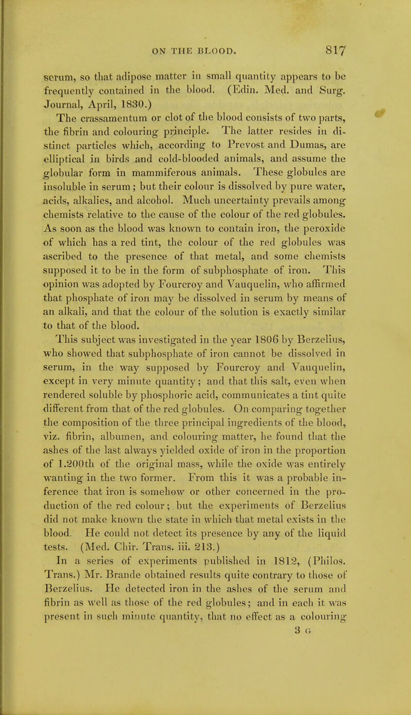 serum, so that adipose matter in small quantity appears to be frequently contained in the blood. (Edin. Med. and Surg. Journal, April, 1830.) The crassamentum or clot of the blood consists of two parts, the fibrin and colouring principle. The latter resides in di- stinct particles which, according to Prevost and Dumas, are elliptical in birds and cold-blooded animals, and assume the globular form in mammiferous animals. These globules are insoluble in serum; but their colour is dissolved by pure water, acids, alkalies, and alcohol. Much uncertainty prevails among chemists relative to the cause of the colour of the red globules. As soon as the blood was known to contain iron, the peroxide of which has a red tint, the colour of the red globules was ascribed to the presence of that metal, and some chemists supposed it to be in the form of subphospliate of iron. This opinion was adopted by Fourcroy and Vauquelin, who affirmed that phosphate of iron may be dissolved in serum by means of an alkali, and that the colour of the solution is exactly similar to that of the blood. This subject was investigated in the year 1806 by Berzelius, who showed that subphosphate of iron cannot be dissolved in serum, in the way supposed by Fourcroy and Vauquelin, except in very minute quantity; and that this salt, even when rendered soluble by phosphoric acid, communicates a tint quite different from that of the red globules. On comparing together the composition of the three principal ingredients of the blood, viz. fibrin, albumen, and colouring matter, he found that the ashes of the last always yielded oxide of iron in the proportion of 1.200th of the original mass, while the oxide M'as entirely wanting in the two former. From this it was a probable in- ference that iron is somehow or other concerned in the pro- duction of the red colour; but the experiments of Berzelius did not make known the state in which that metal exists in the blood. He could not detect its presence by any of the liquid tests. (Med. Chir. Trans, iii. 213.) In a series of experiments published in 1812, (Pliilos. Trans.) Mr. Brande obtained results quite contrary to those of Berzelius. He detected iron in the ashes of the serum and fibrin as well as those of the red globules; and in each it was present in such minute quantity, that no effect as a colouring 3 Cx