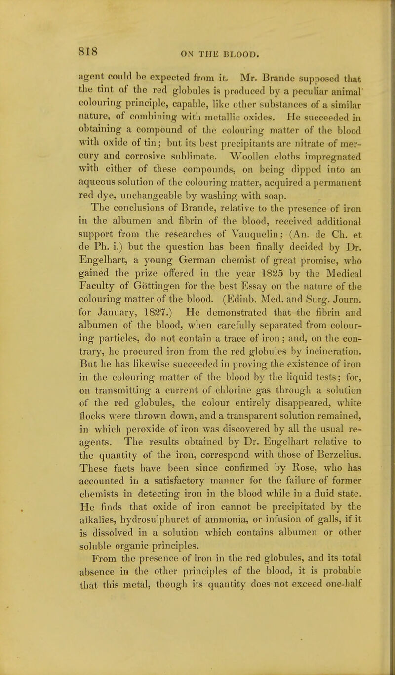 agent could be expected from it. Mr. Brande supposed that the tint of the red globules is produced by a peculiar animal colouring principle, capable, like other substances of a similar nature, of combining with metallic oxides. lie succeeded in obtaining a compound of the colouring matter of the blood with oxide of tin; but its best precipitants are nitrate of mer- cury and corrosive sublimate. Woollen cloths impregnated with either of these compounds, on being dipped into an aqueous solution of the colouring matter, acquired a permanent red dye, unchangeable by washing with soap. The conclusions of Brande, relative to the presence of iron in the albumen and fibrin of the blood, received additional support from the researches of Vauquelln; (An. de Ch. et de Ph. i.) but the question has been finally decided by Dr. Engelhart, a young German chemist of great promise, who gained the prize offered in the year 1825 by the Medical Faculty of Gottingen for the best Essay on the nature of the colouring matter of the blood, (Edinb. Med. and Surg. Journ. for January, 1827.) He demonstrated that the fibrin and albumen of the blood, when carefully separated from colour- ing particles, do not contain a trace of iron ; and, on the con- trary, he procured iron from the red globules by incineration. But he has likewise succeeded in proving the existence of iron in the colouring matter of the blood by the liquid tests; for, on transmitting a current of chlorine gas through a solution of the red globules, the colour entirely disappeared, white flocks were thrown down, and a transparent solution remained, in which peroxide of iron was discovered by all the usual re- agents. The results obtained by Dr. Engelhart relative to the quantity of the iron, correspond with those of Berzelius. These facts have been since confirmed by Rose, who has accounted in a satisfactory manner for the failure of former chemists in detecting iron in the blood while in a fluid state. He finds that oxide of iron cannot be precipitated by the alkalies, hydrosulphuret of ammonia, or infusion of galls, if it is dissolved in a solution which contains albumen or other soluble organic principles. From the presence of iron in the red globules, and its total absence in the other principles of the blood, it is probable that this metal, though its quantity does not exceed one-half