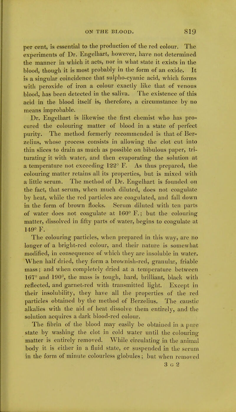 per cent, is essential to the production of the red colour. The experiments of Dr. Engelhart, however, have not determined the manner in which it acts, nor in what state it exists in the blood, though it is most probably in the form of an oxide. It is a singular coincidence that sulpho-cyanic acid, which forms with peroxide of iron a colour exactly like that of venous blood, has been detected in the saliva. The existence of this acid in the blood itself is, therefore, a circumstance by no means improbable. Dr. Engelhart is likewise the first chemist who has pro- cured the colouring matter of blood in a state of perfect purity. The method formerly recommended is that of Ber- zelius, whose process consists in allowing the clot cut into thin slices to drain as much as possible on bibulous paper, tri- turating it with water, and then evaporating the solution at a temperature not exceeding 122° F. As thus prepared, the colouring matter retains all its properties, but is mixed with a little serum. The method of Dr. Engelhart is founded on the fact, that serum, when much diluted, does not coagulate by heat, while the red particles are coagulated, and fall down in the form of brown flocks. Serum diluted with ten parts of water does not coagulate at 160° F.; but the colouring matter, dissolved in fifty parts of water, begins to coagulate at 149° F. The colouring particles, when prepared in this way, are no longer of a bright-red colour, and their nature is somewhat modified, in consequence of which they are insoluble in water. When half dried, they form a brownish-red, granular, friable mass; and when completely dried at a temperature between 167'' and 190, the mass is tough, hard, brilliant, black with reflected, and garnet-red with transmitted light. Except in their insolubility, they have all the properties of the red particles obtained by the method of Berzelius. The caustic alkalies with the aid of heat dissolve them entirely, and the solution acquires a dark blood-red colour. The fibrin of the blood may easily be obtained in a pure state by washing the clot in cold water until the colouring matter is entirely removed. While circulating in the animal body it is either in a fluid state, or suspended in the serum in the form of minute colourless globules; but when removed 3 G 2