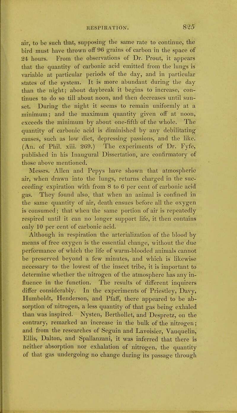 8^25' dr, to be such tlmt, supposing- the same rate to continue, the bird must have thrown off 96 grains of carbon in the space of 24 hours. From the observations of Dr. Prout, it appears that the quantity of carbonic acid emitted from the lungs is variable at particular periods of the day, and in particular states of the system. It is more abundant during the day than the night; about daybreak it begins to increase, con- tinues to do so till about noon, and then decreases until sun- set. During the night it seems to remain uniformly at a minimum; and the maximum quantity given off at noon, exceeds the minimum by about one-fifth of the whole. The quantity of carbonic acid is diminished by any debilitating causes, such as low diet, depressing passions, and the like. (An. of Phil. xiii. 269.) The experiments of Dr. Fyfe, published in his Inaugural Dissertation, are confirmatory of those above mentioned. Messrs. Allen and Pepys have shown that atmospheric air, when drawn into the lungs, returns charged in the suc- ceeding expiration with from 8 to 6 per cent of carbonic acid gas. They found also, that when an animal is confined in the same quantity of air, death ensues before all the oxygen is consumed; that when the same portion of air is repeatedly respired until it can no longer support life, it then contains only 10 per cent of carbonic acid. Although in respiration the arterialization of the blood by means of free oxygen is the essential change, without the due performance of which the life of warm-blooded animals cannot be preserved beyond a few minutes, and which is likewise necessary to the lowest of the insect tribe, it is important to determine whether the nitrogen of the atmosphere has any in- fluence in the function. The results of different inquirers differ considerably. In the experiments of Priestley, Davy, Humboldt, Henderson, and Pfaff, there appeared to be ab- sorption of nitrogen, a less quantity of that gas being exhaled than was inspired. Nysten, Berthollet, and Despretz, on the contrary, remarked an increase in the bulk of the nitrogen; and from the researches of Seguin and Lavoisier, Vauquelin, Ellis, Dalton, and Spallanzani, it was inferred that there is neither absorption nor exhalation of nitrogen, the quantity of that gas undergoing no change during its passage through