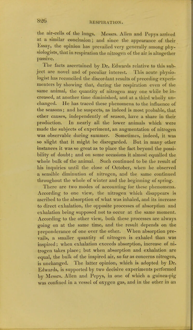 IlESPl RATION. the air-cells of the lungs. Messrs. Allen and Pcpys arrived at a similar conclusion ; and since the appearance of their Essay, the opinion has prevailed very generally among phy- siologists, that in respiration the nitrogen of the air is altogether passive. The facts ascertained by Dr. Edwards relative to this sub- ject are novel and of peculiar interest. This acute physio- logist has reconciled the discordant results of preceding experi- menters by showing that, during the respiration even of the same animal, the quantity of nitrogen may one while be in- creased, at another time diminished, and at a third wholly un- changed. He has traced these phenomena to the influence of the seasons; and he suspects, as indeed is most probable, that other causes, independently of season, have a share in their production. In nearly all the lower animals which were made the subjects of experiment, an augmentation of nitrogen was observable during summer. Sometimes, indeed, it was so slight that it might be disregarded. But in many other instances it was so great as to place the fact beyond the possi- bility of doubt; and on some occasions it almost equalled the whole bulk of the animal. Such continued to be the result of his inquiries until the close of October, when he observed a sensible diminution of nitrogen, and the same continued throughout the whole of winter and the beginning of spring. Thei'e are two modes of accounting for these phenomena. According to one view, the nitrogen which disappears is ascribed to the absorption of what was inhaled, and its increase to direct exhalation, the opposite processes of absorption and exhalation being supposed not to occur at the same moment. According to the other view, both these processes are always going on at the same time, and the result depends on the preponderance of one over the other. When absorption pre- vails, a smaller quantity of nitrogen is exhaled than was inspired; when exhalation exceeds absorption, increase of ni- trogen takes place; but when absorption and exhalation are equal, the bulk of the inspired air, so far as concerns nitrogen, is unchanged. The latter opinion, which is adopted by Dr. Edwards, is supported by two decisive experiments performed by Messrs. Allen and Pepys, in one of which a guinea-pig- was confined in a vessel of oxygen gas, and in the other in an