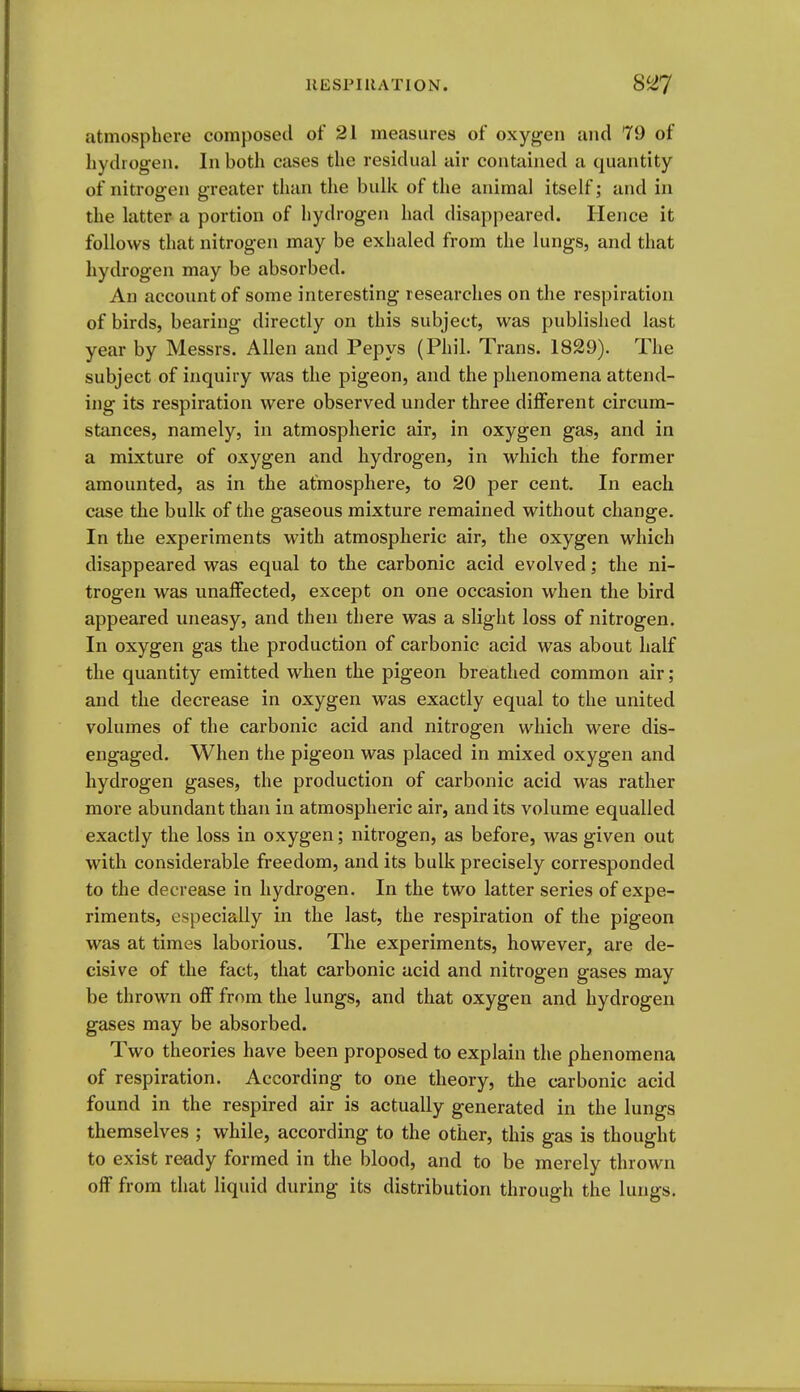 atmosphere composed of 21 measures of oxygen and 79 of hydrogen. In both eases the residual air contained a quantity of nitrogen greater than the bulk of the animal itself; and in the latter a portion of hydrogen had disappeared. Hence it follows that nitrogen may be exhaled from the lungs, and that hydrogen may be absorbed. An account of some interesting researches on the respiration of birds, bearing directly on this subject, was published last year by Messrs. Allen and Pepys (Phil. Trans. 1829). The subject of inquiry was the pigeon, and the phenomena attend- ing its respiration were observed under three different circum- stances, namely, in atmospheric air, in oxygen gas, and in a mixture of oxygen and hydrogen, in which the former amounted, as in the atmosphere, to 20 per cent. In each Ccise the bulk of the gaseous mixture remained without change. In the experiments with atmospheric air, the oxygen which disappeared was equal to the carbonic acid evolved; the ni- trogen was unaffected, except on one occasion when the bird appeared uneasy, and then there was a slight loss of nitrogen. In oxygen gas the production of carbonic acid was about half the quantity emitted when the pigeon breathed common air; and the decrease in oxygen was exactly equal to the united volumes of the carbonic acid and nitrogen which were dis- engaged. When the pigeon was placed in mixed oxygen and hydrogen gases, the production of carbonic acid was rather more abundant than in atmospheric air, and its volume equalled exactly the loss in oxygen; nitrogen, as before, was given out with considerable freedom, and its bulk precisely corresponded to the decrease in hydrogen. In the two latter series of expe- riments, especially in the last, the respiration of the pigeon was at times laborious. The experiments, however, are de- cisive of the fact, that carbonic acid and nitrogen gases may be thrown off from the lungs, and that oxygen and hydrogen gases may be absorbed. Two theories have been proposed to explain the phenomena of respiration. According to one theory, the carbonic acid found in the respired air is actually generated in the lungs themselves ; while, according to the other, this gas is thought to exist ready formed in the blood, and to be merely thrown off from that liquid during its distribution through the lungs.