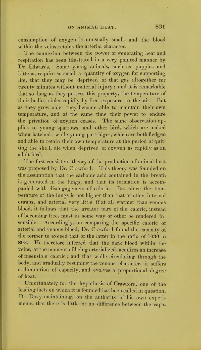 consumption of oxygen is unusually small, and the blood within the veins retains the arterial character. The connexion between the power of generating heat and respiration has been illustrated in a very pointed manner by Dr. Edwards. Some young animals, such as puppies and kittens, require so small a quantity of oxygen for supporting- life, that they may be deprived of that gas altogether for twenty minutes without material injury; and it is remarkable that so long as they possess this property, the temperature of their bodies sinks rapidly by free exposure to the air. But as they grow older they become able to maintain their own temperature, and at the same time their power to endure the privation of oxygen ceases. The same observation ap- plies to young sparrows, and other birds which are naked when hatched; while young partridges, which are both fledged and able to retain their own temperature at the period of quit- ting the shell, die when deprived of oxygen as rapidly as an adult bird. The first consistent theory of the production of animal heat was proposed by Dr. Crawford. This theory was founded on the assumption that the carbonic acid contained in the breath is generated in the lungs, and that its formation is accom- panied with disengagement of caloric. But since the tem- perature of the lungs is not higher than that of other internal organs, and arterial very little if at all warmer than venous blood, it follows that the greater part of the caloric, instead of becoming free, must in some way or other be rendered in- sensible. Accordingly, on comparing the specific caloric of arterial and venous blood, Dr. Crawford found the capacity of the former to exceed that of the latter in the ratio of 1030 to 892. He therefore inferred that the dark blood within the veins, at the moment of being arterialized, acquires an increase of insensible caloric; and that while circulating through the body, and gradually resuming the venous character, it suffers a diminution of capacity, and evolves a proportional degree of heat. Unfortunately for the hypothesis of Crawford, one of the leading facts en which it is founded has been called in question. Dr. Davy maintaining, on the authority of his own experi- ments, that there is little or no difference between the capa-