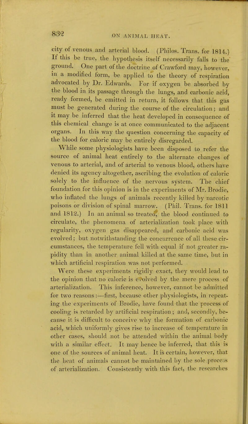 83« ON ANIMAL IIRAT. city of venous and arterial blood. (Pliilos. Trans, for 1814.) If this be true, the hypothesis itself necessarily falls to the ground. One part of the doct rine of (Crawford may, however, in a modified form, be applied to the theory of respiration advocated by Dr. Edwards. For if oxygen be absorbed by the blood in its passage through the lungs, and carbonic acid, ready formed, be emitted in return, it follows that this gas must be generated during the course of the circulation; and it may be inferred that the heat developed in consequence of this chemical change is at once communicated to the adjacent organs. In this way the question concerning the capacity of the blood for caloric may be entirely disregarded. While some physiologists have been disposed to refer the source of animal heat entirely to the alternate changes of venous to arterial, and of arterial to venous blood, others have denied its agency altogether, ascribing the evolution of caloric solely to the influence of the nervous system. The chief foundation for this opinion is in the experiments of Mr. Brodie, who inflated the lungs of animals recently killed by narcotic poisons or division of spinal marrow. (Phil. Trans, for 1811 and 1812.) In an animal so treated^ the blood continued to circulate, the phenomena of arterialization took place with regularity, oxygen gas disappeared, and carbonic acid was evolved; but notwithstanding the concurrence of all these cir- cumstances, the temperature fell with equal if not greater ra- pidity than in another animal killed at the same time, but in which artificial respiration was not performed. Were these experiments rigidly exact, they would lead to the opinion that no caloric is evX)lved by the mere process of arterialization. This inference, however, cannot be admitted for two reasons:—first, because other physiologists, in repeat- ing the experiments of Brodie, have found that the process of cooling is retarded by artificial respiration; and, secondly, be- cause it is difficult to conceive why the formation of carbonic acid, which uniformly gives rise to increase of temperature in other cases, should not be attended within the animal body with a similar eff^'ect. It may hence be inferred, that this is one of the sources of animal heat. It is certain, however, that the heat of animals cannot be maintained by the sole proccs of arterialization. Consistently with this fact, the researches