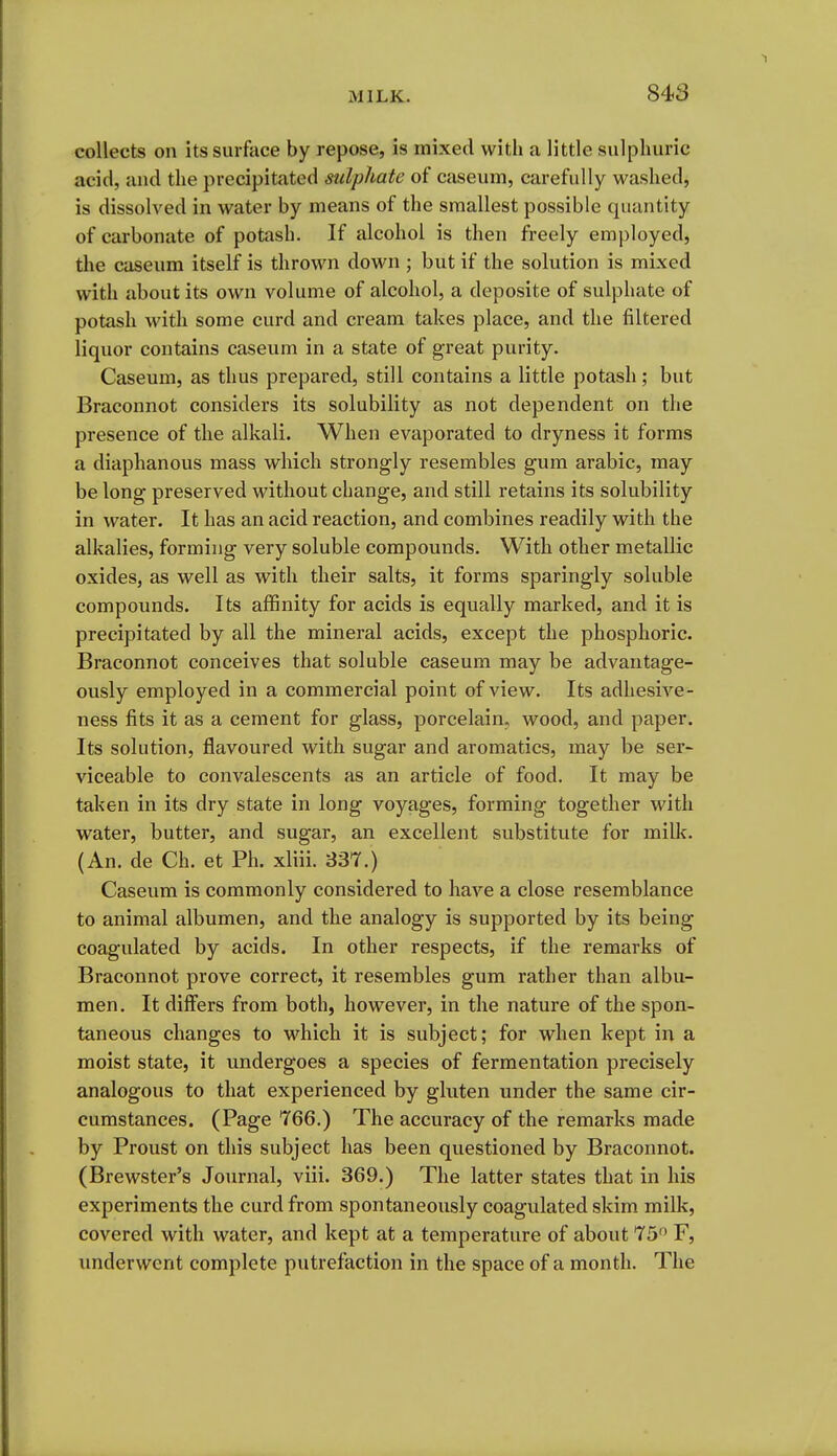 collects on its surface by repose, is mixed with a little sulphuric acid, and the precipitated sulphate of caseum, carefully washed, is dissolved in water by means of the smallest possible quantity of carbonate of potash. If alcohol is then freely employed, the caseum itself is thrown down ; but if the solution is mixed with about its own volume of alcohol, a deposite of sulphate of potash M'ith some curd and cream takes place, and the filtered liquor contains caseum in a state of great purity. Caseum, as thus prepared, still contains a little potash; but Braconnot considers its solubility as not dependent on the presence of the alkali. When evaporated to dryness it forms a diaphanous mass which strongly resembles gum arable, may be long preserved without change, and still retains its solubility in water. It has an acid reaction, and combines readily with the alkalies, forming very soluble compounds. With other metallic oxides, as well as with their salts, it forms sparingly soluble compounds. Its affinity for acids is equally marked, and it is precipitated by all the mineral acids, except the phosphoric. Braconnot conceives that soluble caseum may be advantage- ously employed in a commercial point of view. Its adhesive- ness fits it as a cement for glass, porcelain, wood, and paper. Its solution, flavoured with sugar and aromatics, may be ser- viceable to convalescents as an article of food. It may be taken in its dry state in long voyages, forming together with water, butter, and sugar, an excellent substitute for milk. (An. de Ch. et Ph. xliii. 337.) Caseum is commonly considered to have a close resemblance to animal albumen, and the analogy is supported by its being coagulated by acids. In other respects, if the remarks of Braconnot prove correct, it resembles gum rather than albu- men. It differs from both, however, in the nature of the spon- taneous changes to which it is subject; for when kept in a moist state, it undergoes a species of fermentation precisely analogous to that experienced by gluten under the same cir- cumstances. (Page 766.) The accuracy of the remarks made by Proust on this subject has been questioned by Braconnot. (Brewster's Journal, viii. 369.) The latter states that in his experiments the curd from spontaneously coagulated skim milk, covered with water, and kept at a temperature of about 75 F, underwent complete putrefaction in the space of a month. The