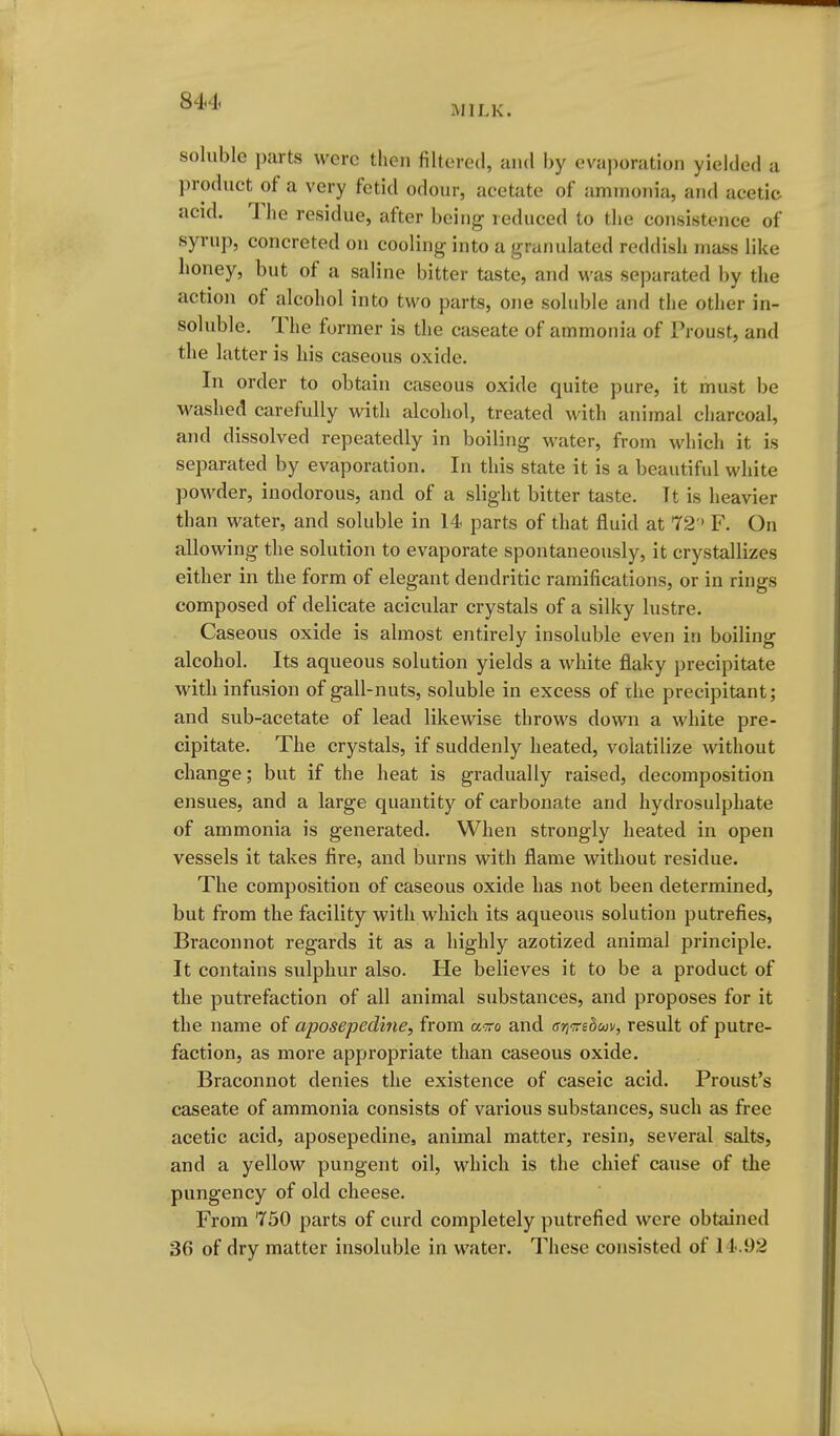 MILK. soluble parts were then filtered, and by evaporation yielded a product of a very fetid odour, acetate of ammonia, and acetic acid. The residue, after being reduced to the consistence of syrup, concreted on cooling into a granulated reddish mass like honey, but of a saline bitter taste, and vi'as separated by the action of alcohol into two parts, one soluble and the other in- soluble. The former is the caseate of ammonia of Proust, and the latter is his caseous oxide. In order to obtain caseous oxide quite pure, it must be washed carefully with alcohol, treated with animal charcoal, and dissolved repeatedly in boiling water, from which it is sejDarated by evaporation. In this state it is a beautiful white powder, inodorous, and of a slight bitter taste. It is heavier than water, and soluble in 14 parts of that fluid at 72 ' F. On allowing the solution to evaporate spontaneously, it crystallizes either in the form of elegant dendritic ramifications, or in rings composed of delicate acicular crystals of a silky lustre. Caseous oxide is almost entirely insoluble even in boiling alcohol. Its aqueous solution yields a white flaky precipitate with infusion of gall-nuts, soluble in excess of the precipitant; and sub-acetate of lead likewise throws down a white pre- cipitate. The crystals, if suddenly heated, volatilize without change; but if the heat is gradually raised, decomposition ensues, and a large quantity of carbonate and hydrosulphate of ammonia is generated. When strongly heated in open vessels it takes fire, and burns with flame without residue. The composition of caseous oxide has not been determined, but from the facility with which its aqueous solution putrefies, Braconnot regards it as a highly azotized animal principle. It contains sulphur also. He believes it to be a product of the putrefaction of all animal substances, and proposes for it the name of aposepedine, from aito and arimbuv, result of putre- faction, as more appropriate than caseous oxide. Braconnot denies the existence of caseic acid. Proust's caseate of ammonia consists of various substances, such as free acetic acid, aposepedine, animal matter, resin, several salts, and a yellow pungent oil, which is the chief cause of the pungency of old cheese. From 750 parts of curd completely putrefied were obtained 36 of dry matter insoluble in water. These consisted of 11-.92