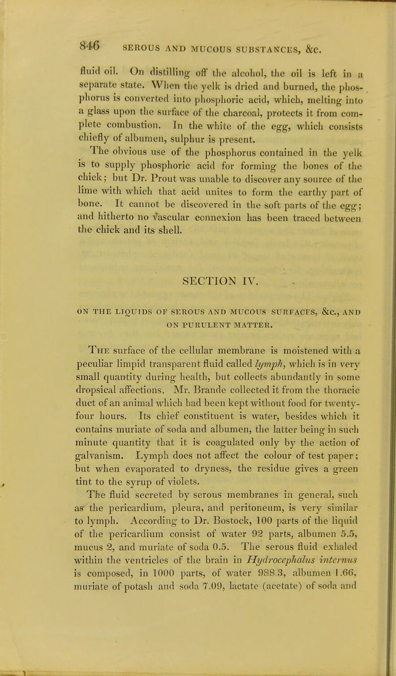fluid oil. On distilling off the alcohol, the oil is left in a separate state. When the yelk is dried and burned, the phos- phorus is converted into phosphoric acid, which, melting into a glass upon the surface of the charcoal, protects it from com- plete combustion. In the white of the egg, which consists chiefly of albumen, sulphur is present. The obvious use of the phosphorus contained in the yelk is to supply phosphoric acid for forming the bones of the chick; but Dr. Proutwas unable to discover any source of the lime with which that acid unites to form the earthy part of bone. It cannot be discovered in the soft parts of the egg ; and hitherto no vascular connexion has been traced between tlie chick and its shell. SECTION IV. ON THE LIQUIDS OF SEROUS AND MUCOUS SURFACES, &C., AND ON PURULENT MATTER. The surface of the cellular membrane is moistened with a peculiar limpid transparent fluid called lymph, Mdiich is in very small quantity during health, but collects abundantly in some dropsical affections. Mr. Brande collected it from the thoracic duct of an animal which had been kept without food for twenty- four hours. Its chief constituent is water, besides which it contains muriate of soda and albumen, the latter being in such minute quantity that it is coagulated only by the action of galvanism. Lymph does not affect the colour of test paper; but when evaporated to dryness, the residue gives a green tint to the syrup of violets. The fluid secreted by serous membranes in general, such asr the pericardium, pleura, and peritoneum, is very similar to lymph. According to Dr. Bostock, 100 parts of the liquid of the pericardium consist of water 92 parts, albumen 5.5, mucus 2, and muriate of soda 0.5. The serous fluid exhaled within the ventricles of the brain in Hydrocephalus intcmus is composed, in 1000 parts, of water 988.3, albumen 1.66, muriate of potash and soda 7.09, lactate (acetate) of soda aiul