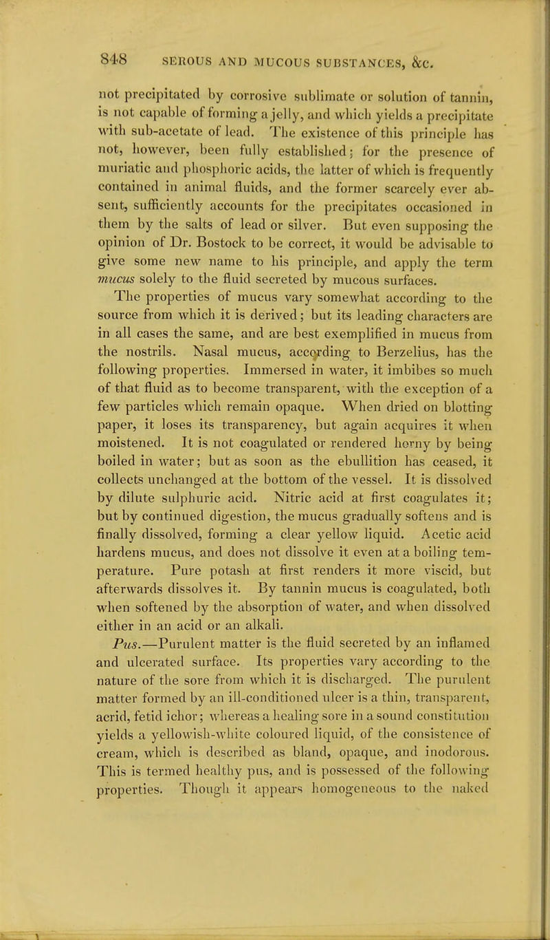 not precipitated by corrosive sublimate or solution of tannin, is not capable of forming a jelly, and which yields a precipitate with sub-acetate of lead. The existence of this principle has not, however, been fully established; for the presence of muriatic and phosphoric acids, the latter of which is frequently contained in animal fluids, and the former scarcely ever ab- sent, sufficiently accounts for the precipitates occasioned in them by the salts of lead or silver. But even supposing the opinion of Dr. Bostock to be correct, it would be advisable to give some new name to his principle, and apply the term mucus solely to the fluid secreted by mucous surfaces. The properties of mucus vary somewhat according to the source from which it is derived; but its leading characters are in all cases the same, and are best exemplified in mucus from the nostrils. Nasal mucus, acc(>j:ding to Berzelius, has the following properties. Immersed in water, it imbibes so much of that fluid as to become transparent, with the exception of a few particles which remain opaque. When dried on blotting paper, it loses its transparency, but again acquires it when moistened. It is not coagulated or rendered horny by being boiled in water; but as soon as the ebullition has ceased, it collects unchanged at the bottom of the vessel. It is dissolved by dilute sulphuric acid. Nitric acid at first coagulates it; but by continued digestion, the mxicus gradually softens and is finally dissolved, forming a clear yellow liquid. Acetic acid hardens mucus, and does not dissolve it even at a boiling tem- perature. Pure potash at first renders it more viscid, but afterwards dissolves it. By tannin mucus is coagulated, both when softened by the absorption of water, and when dissolved either in an acid or an alkali. Pus.—Purulent matter is the fluid secreted by an inflamed and ulcerated surface. Its properties vary according to the nature of the sore from which it is discharged. The purulent matter formed by an ill-conditioned ulcer is a thin, transparent, acrid, fetid ichor; whereas a healing sore hi a sound constitution yields a yellowish-white coloured liquid, of the consistence of cream, which is described as bland, opaque, and inodorous. This is termed healthy pus, and is possessed of the following properties. Though it appears homogeneous to the naked