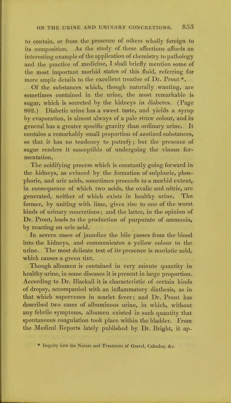 to contain, or from the presence of others wholly foreign to its composition. As the study of these affections affords an interesting- example of the application of chemistry to pathology and the practice of medicine, I shall briefly mention some of the most important morbid states of this fluid, referring for more ample details to the excellent treatise of Dr. Prout *. Of the substances which, though naturally wanting, are sometimes contained in the urine, the most remarkable is sugar, which is secreted by the kidneys in diabetes. (Page 802.) Diabetic urine has a sweet taste, and yields a syrup by evaporation, is almost always of a pale straw colour, and in general has a greater specific gravity than ordinary urine. It contains a remarkably small proportion of azotized substances, so that it has no tendency to putrefy; but the presence of sugar renders it susceptible of undergoing the vinous fer- mentation. The acidifying process which is constantly going forward in the kidneys, as evinced by the formation of sulphuric, phos- phoric, and uric acids, sometimes proceeds to a morbid extent, in consequence of which two acids, the oxalic and nitric, are generated, neither of which exists in healthy urine. The former, by uniting with lime, gives rise to one of the worst kinds of urinary concretions; and the latter, in the opinion of Dr. Prout, leads to the production of purpurate of ammonia, by reacting on uric acid. In severe cases of jaundice the bile passes from the blood into the kidneys, and communicates a yellow colour to the urine. The most delicate test of its presence is muriatic acid, which causes a green tint. Though albumen is contained in very minute quantity in healthy urine, in some diseases it is present in large proportion. According to Dr. Blackall it is characteristic of certain kinds of dropsy, accompanied with an inflammatory diathesis, as in that which supervenes in scarlet fever; and Dr. Prout has described two cases of albuminous urine, in which, without any febrile symptoms, albumen existed in such quantity that spontaneous coagulation took place within the bladder. From the Medical Reports lately published by Dr. Bright, it ap- • Inquiry into the Nature and Treatment of Gravel, Calculus, &c.