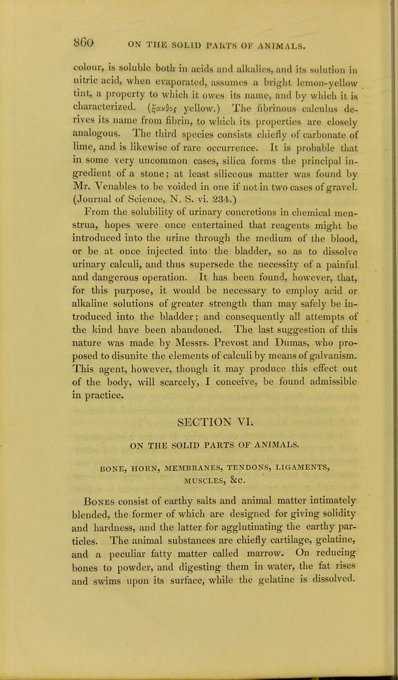 8G0 colour, is soluble both in acids ami alkalies, and its solution in nitric acid, when evaporated, assumes a bright lemon-yellow tint, a property to which it owes its name, and by which it is characterized, (^avflo; yellow.) The fibrinous calculus de- rives its name from fibrin, to which its properties are closely analogous. The third species consists chiefly of carbonate of lime, and is likewise of rare occurrence. It is probable that in some very uncommon cases, silica forms the principal in- gredient of a stone; at least siliceous matter was found by Mr. Venables to be voided in one if not in two cases of gravel. (Journal of Science, N. S. vi. 234.) From the solubility of urinary concretions in chemical men- strua, hopes were once entertained that reagents might be introduced into the urine through the medium of the blood, or be at once injected into the bladder, so as to dissolve urinary calculi, and thus supersede the necessity of a painful and dangerous operation. It has been found, however, that, for this purpose, it would be necessary to employ acid or alkaline solutions of greater strength than may safely be in- troduced into the bladder; and consequently all attempts of the kind have been abandoned. The last suggestion of this nature was made by Messrs. Prevost and Dumas, who pro- posed to disunite the elements of calculi by means of galvanism. This agent, however, though it may produce this effect out of the body, will scarcely, I conceive, be found admissible in practice. SECTION VI. ON THE SOLID PARTS OF ANIMALS. BONE, HORN, MEMBRANES, TENDONS, LIGAMENTS, MUSCLES, &C. Bones consist of earthy salts and animal matter intimately blended, the former of which are designed for giving solidity and hardness, and the latter for agglutinating the earthy par- ticles. The animal substances are chiefly cartilage, gelatine, and a peculiar fatty matter called marrow. On reducing bones to powder, and digesting them in water, the fat rises and swims upon its surface, while the gelatine is dissolved.