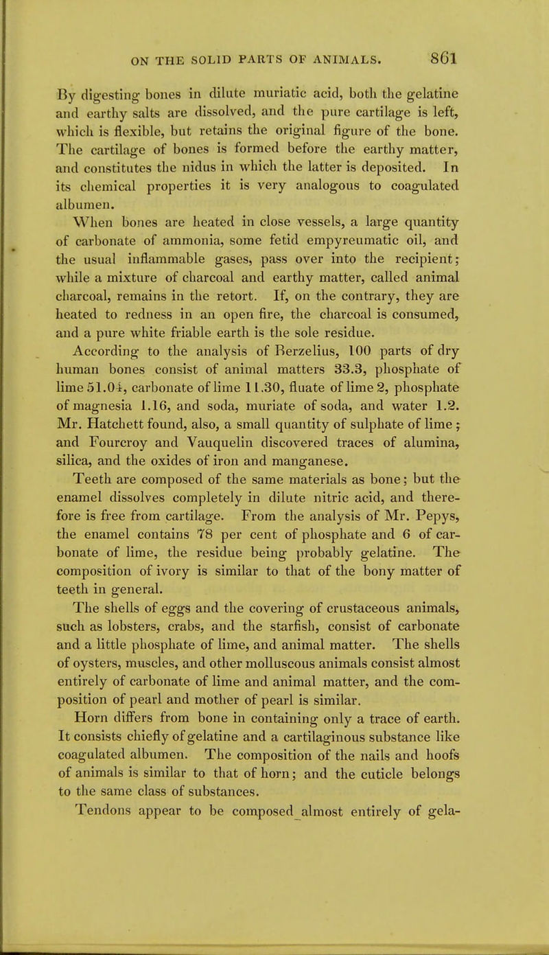 By digesting bones in dilute muriatic acid, both the gelatine and earthy salts are dissolved, and the pure cartilage is left, which is flexible, but retains the original figure of the bone. The cartilage of bones is formed before the earthy matter, and constitutes the nidus in which the latter is deposited. In its chemical properties it is very analogous to coagulated albumen. When bones are heated in close vessels, a large quantity of carbonate of ammonia, some fetid empyreumatic oil, and the usual inflammable gases, pass over into the recipient; while a mixture of charcoal and earthy matter, called animal charcoal, remains in the retort. If, on the contrary, they are heated to redness in an open fire, the charcoal is consumed, and a pure white friable earth is the sole residue. According to the analysis of Rerzelius, 100 parts of dry human bones consist of animal matters 33.3, phosphate of lime 51.04, carbonate of lime 11.30, fluate of lime 2, phosphate of magnesia 1.16, and soda, muriate of soda, and water 1.2. Mr. Hatchett found, also, a small quantity of sulphate of lime ; and Fourcroy and Vauquelin discovered traces of alumina, silica, and the oxides of iron and manganese. Teeth are composed of the same materials as bone; but the enamel dissolves completely in dilute nitric acid, and there- fore is free from cartilage. From the analysis of Mr. Pepys, the enamel contains 78 per cent of phosphate and 6 of car- bonate of lime, the residue being probably gelatine. The composition of ivory is similar to that of the bony matter of teeth in general. The shells of eggs and the covering of crustaceous animals, such as lobsters, crabs, and the starfish, consist of carbonate and a little phosphate of lime, and animal matter. The shells of oysters, muscles, and other molluscous animals consist almost entirely of carbonate of lime and animal matter, and the com- position of pearl and mother of pearl is similar. Horn difl'ers from bone in containing only a trace of earth. It consists chiefly of gelatine and a cartilaginous substance like coagulated albumen. The composition of the nails and hoofs of animals is similar to that of horn; and the cuticle belongs to the same class of substances. Tendons appear to be composed almost entirely of gela-