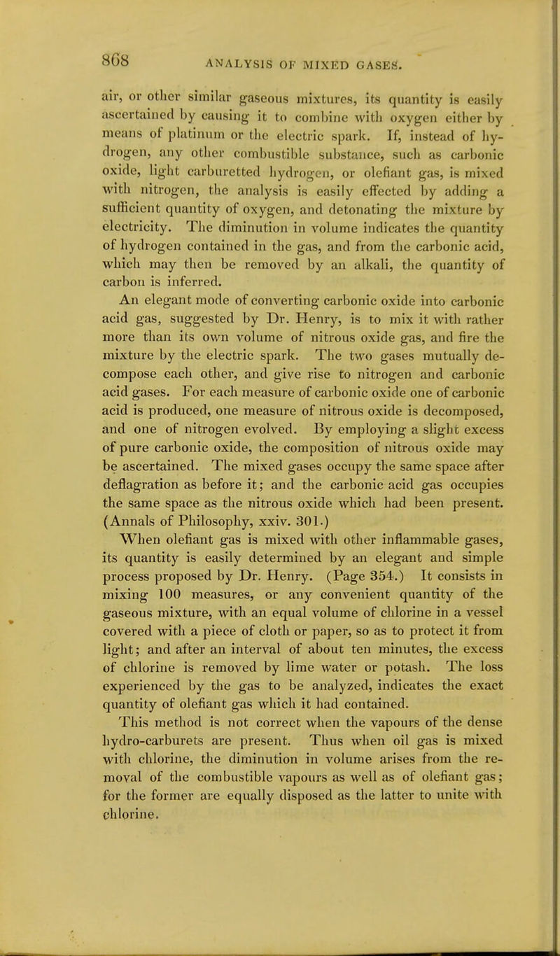 air, or other similar gaseous mixtures, its quantity is easily ascertained by causing it to combine with oxygen either by means of platinum or the electric spark. If, instead of hy- drogen, any other combustible substance, such as carbonic oxide, light carburetted hydrogen, or olefiant gas, is mixed with nitrogen, the analysis is easily effected by adding a sufficient quantity of oxygen, and detonating the mixture by electricity. The diminution in volume indicates the quantity of hydrogen contained in the gas, and from the carbonic acid, which may then be removed by an alkali, the quantity of carbon is inferred. An elegant mode of converting carbonic oxide into carbonic acid gas, suggested by Dr. Henry, is to mix it with rather more than its own volume of nitrous oxide gas, and fire the mixture by the electric spark. The two gases mutually de- compose each other, and give rise to nitrogen and carbonic acid gases. For each measure of carbonic oxide one of carbonic acid is produced, one measure of nitrous oxide is decomposed, and one of nitrogen evolved. By employing a slight excess of pure carbonic oxide, the composition of nitrous oxide may be ascertained. The mixed gases occupy the same space after deflagration as before it; and the carbonic acid gas occupies the same space as the nitrous oxide which had been present. (Annals of Philosophy, xxiv. 301.) When olefiant gas is mixed with other inflammable gases, its quantity is easily determined by an elegant and simple process proposed by Dr. Henry. (Page 354.) It consists in mixing 100 measures, or any convenient quantity of the gaseous mixture, with an equal volume of chlorine in a vessel covered with a piece of cloth or paper, so as to protect it from light; and after an interval of about ten minutes, the excess of chlorine is removed by lime water or potash. The loss experienced by the gas to be analyzed, indicates the exact quantity of olefiant gas which it had contained. This method is not correct when the vapours of the dense hydro-carburets are present. Thus when oil gas is mixed with chlorine, the diminution in volume arises from the re- moval of the combustible vapours as well as of olefiant gas; for the former are equally disposed as the latter to unite with chlorine.