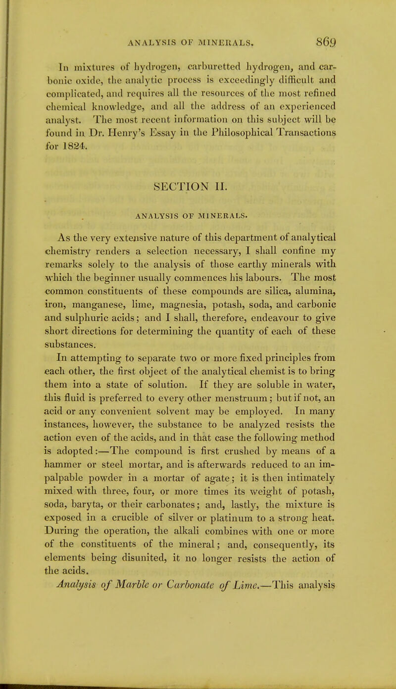 In mixtures of hydrogen, carbiiretted hydrogen, and car- bonic oxide, the analytic jji'ocess is exceedingly difficult and complicated, and requires all the resources of the most refined chemical knowledge, and all the address of an experienced analyst. The most recent information on this subject will be found ill Dr. Henry's Essay in the Philosophical Transactions for 1824.. SECTION II. ANALYSIS OF MINERALS. As the very extensive nature of this department of analytical chemistry renders a selection necessary, I shall confine my remarks solely to the analysis of those earthy minerals with which the beginner usually commences his labours. The most common constituents of these compounds are silica, alumina, iron, manganese, lime, magnesia, potash, soda, and carbonic and sulphuric acids; and I shall, therefore, endeavour to give short directions for determining the quantity of each of these substances. In attempting to separate two or more fixed principles from each other, the first object of the analytical chemist is to bring them into a state of solution. If they are soluble in water, this fluid is preferred to every other menstruum; but if not, an acid or any convenient solvent may be employed. In many instances, however, the substance to be analyzed resists the action even of the acids, and in that case the following method is adopted:—The compound is first crushed by means of a hammer or steel mortar, and is afterwards reduced to an im- palpable powder in a mortar of agate; it is then intimately mixed with three, four, or more times its weight of potash, soda, baryta, or their carbonates; and, lastly, the mixture is exposed in a crucible of silver or platinum to a strong heat. During the operation, the alkali combines with one or more of the constituents of the mineral; and, consequently, its elements being disunited, it no longer resists the action of the acids. Analysis of Marble or Carbonate of Lime.—This analysis